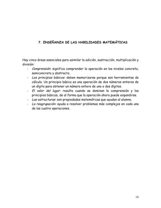 7. ENSEÑANZA DE LAS HABILIDADES MATEMÁTICAS




Hay cinco áreas esenciales para asimilar la adición, sustracción, multiplicación y
división:
    - Comprensión: significa comprender la operación en los niveles concreto,
       semiconcreto y abstracto.
    - Los principios básicos: deben memorizarse porque son herramientas de
       cálculo. Un principio básico es una operación de dos números enteros de
       un dígito para obtener un número entero de uno o dos dígitos.
    - El valor del lugar: resulta cuando se dominan la comprensión y los
       principios básicos, de al forma que la operación ahora puede expandirse.
    - Las estructuras: son propiedades matemáticas que ayudan al alumno.
    - La reagrupación: ayuda a resolver problemas más complejos en cada una
       de las cuatro operaciones.




                                                                               18
 