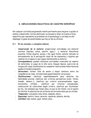 8. IMPLICACIONES EDUCATIVAS DE CARÁCTER ESPECÍFICO



No cualquier actividad programada resulta pertinente para mejorar o ayudar al
alumno a desarrollar ciertas destrezas, es necesario tener en cuenta el área
específica que representa un problema en el aprendizaje y con base en ello
desplegar la gama de posibilidades que hoy en día se ofrecen.

9.1    En las nociones o conceptos básicos

   -   Conservación de la materia: proporcionar actividades con material
       continuo (líquidos, arena, aserrín, agua..)       y material discontinuo
       (cuentas, fichas objetos, piezas...) De igual forma, estaría indicado un
       entrenamiento de la percepción visual de los elementos y objetos que
       cambian en el espacio y que siguen manteniendo su materia.
   -   Correspondencia: pueden realizarse actividades vivenciales de reparto
       de materiales, el juego de la silla vacía, bloques lógicos, ejercicios de
       integración visual consistentes en completar ilustraciones hasta hacerlas
       iguales al modelo propuesto.
   -   Seriaciones: formar filas de menor a mayor estatura entre los
       compañeros de clase, introduciendo paulatinamente variaciones.
   -   Clasificaciones: clasificar espontáneamente para detectar las
       habilidades previas, clasificar por criterios perceptivos (color, forma,
       tamaño, número...), clasificar por criterio preconceptuales: lugar,
       movimiento,      utilidad..., clasificar  por    criterios    conceptuales,
       construcción de colecciones según criterio, clasificar por dicotomías:
       por Ej.: los animales que tienen alas y lo que no las tienen: con el objeto
       de facilitar la abstracción de atributos de los materiales que se utilizan.
   -   Temporales: conceptos como antes, después, ahora....
   -   Espaciales: dentro, fuera, derecha, izquierda, delante, detrás...
   -   Cantidad: más, menos, igual, tantos como...




                                                                               19
 