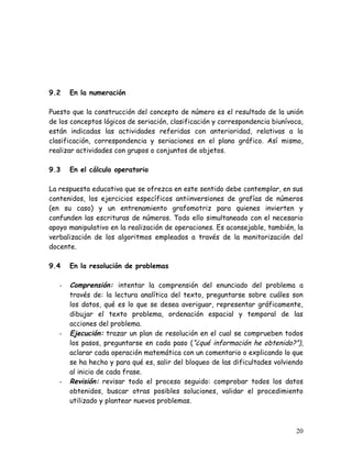 9.2    En la numeración

Puesto que la construcción del concepto de número es el resultado de la unión
de los conceptos lógicos de seriación, clasificación y correspondencia biunívoca,
están indicadas las actividades referidas con anterioridad, relativas a la
clasificación, correspondencia y seriaciones en el plano gráfico. Así mismo,
realizar actividades con grupos o conjuntos de objetos.

9.3    En el cálculo operatorio

La respuesta educativa que se ofrezca en este sentido debe contemplar, en sus
contenidos, los ejercicios específicos antiinversiones de grafías de números
(en su caso) y un entrenamiento grafomotriz para quienes invierten y
confunden las escrituras de números. Todo ello simultaneado con el necesario
apoyo manipulativo en la realización de operaciones. Es aconsejable, también, la
verbalización de los algoritmos empleados a través de la monitorización del
docente.

9.4    En la resolución de problemas

   -   Comprensión: intentar la comprensión del enunciado del problema a
       través de: la lectura analítica del texto, preguntarse sobre cuáles son
       los datos, qué es lo que se desea averiguar, representar gráficamente,
       dibujar el texto problema, ordenación espacial y temporal de las
       acciones del problema.
   -   Ejecución: trazar un plan de resolución en el cual se comprueben todos
       los pasos, preguntarse en cada paso (“¿qué información he obtenido?”),
       aclarar cada operación matemática con un comentario o explicando lo que
       se ha hecho y para qué es, salir del bloqueo de las dificultades volviendo
       al inicio de cada frase.
   -   Revisión: revisar todo el proceso seguido: comprobar todos los datos
       obtenidos, buscar otras posibles soluciones, validar el procedimiento
       utilizado y plantear nuevos problemas.



                                                                              20
 