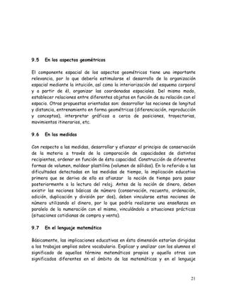 9.5   En los aspectos geométricos

El componente espacial de los aspectos geométricos tiene una importante
relevancia, por lo que debería estimularse el desarrollo de la organización
espacial mediante la intuición, así como la interiorización del esquema corporal
y a partir de él, organizar las coordenadas espaciales. Del mismo modo,
establecer relaciones entre diferentes objetos en función de su relación con el
espacio. Otras propuestas orientadas son: desarrollar las nociones de longitud
y distancia, entrenamiento en forma geométricas (diferenciación, reproducción
y conceptos), interpretar gráficos a cerca de posiciones, trayectorias,
movimientos itinerarios, etc.

9.6   En las medidas

Con respecto a las medidas, desarrollar y afianzar el principio de conservación
de la materia a través de la comparación de capacidades de distintos
recipientes, ordenar en función de ésta capacidad. Construcción de diferentes
formas de volumen, moldear plastilina (volumen de sólidos). En lo referido a las
dificultades detectadas en las medidas de tiempo, la implicación educativa
primera que se deriva de ello es afianzar la noción de tiempo para pasar
posteriormente a la lectura del reloj. Antes de la noción de dinero, deben
existir las nociones básicas de número (conservación, recuento, ordenación,
adición, duplicación y división por dos), deben vincularse estas nociones de
número utilizando el dinero, por lo que podría realizarse una enseñanza en
paralelo de la numeración con el mismo, vinculándolo a situaciones prácticas
(situaciones cotidianas de compra y venta).

9.7   En el lenguaje matemático

Básicamente, las implicaciones educativas en ésta dimensión estarían dirigidas
a los trabajos amplios sobre vocabulario. Explicar y analizar con los alumnos el
significado de aquellos término matemáticos propios y aquello otros con
significados diferentes en el ámbito de las matemáticas y en el lenguaje



                                                                             21
 