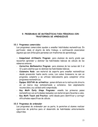 9. PROGRAMAS DE MATEMÁTICAS PARA PERSONAS CON
                    TRASTORNOS DE APRENDIZAJE



10.1 Programas comerciales
   Los programas comerciales ayudan a enseñar habilidades matemáticas. En
   particular, dado el objeto de éste trabajo, a continuación enunciamos
   algunos que son útiles para personas con trastornos de aprendizaje.

   - Computional Arithmetic Program: para alumnos de sexto grado que
   necesiten aprender y dominar las habilidades básicas de cálculo de los
   números enteros.
   - Corrective Mathematics Program: para alumnos de los cursos del 3 al
      12 y para adultos que no dominan las habilidades básicas.
   - Cuisenaire Rods: son material de soporte para enseñar matemáticas
      desde preescolar hasta sexto curso. Los cubos Cuisenaire no son un
      programa completo y se utilizan básicamente para completar otros
      programas matemáticos.
   - Equipos DISTAR de aritmética: ponen énfasis en la instrucción directa
      en un marco muy sistematizado y extensivo. Son ampliamente
      reconocidos y su calidad está comprobada.
   - Key Math Early Steps Programs: enseña los primeros pasos
      matemáticos con actividades manuales con material para llevarlas a cabo.
   - Key Math Teach and Practice: está ideado para identificar y corregir
      dificultades específicas de cálculo.

10.2 Programas de ordenador
   Los programas de ordenador por su parte, le permiten al alumno realizar
   ejercicios de práctica para el desarrollo de habilidades anteriormente
   adquiridas.



                                                                           23
 