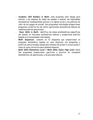 -   Academic Skill Builders in Math: este programa está ideado para
    motivar a los alumnos de todas las edades a asimilar las habilidades
    matemáticas fundamentales gracias a la rápida acción y los gráficos de
    color de los juegos de arcada. Seis programas individuales proporcionan
    preguntas y práctica de las cuatro operaciones matemáticas básicas de
    combinaciones de operaciones.
-    Basic Skills in Math: identifica las áreas problemáticas específicas
    del alumno en funciones matemáticas básicas y proporciona práctica
    basada en la necesidades individuales.
-   Math Sequences: consiste en 12 disquetes que proporcionan un
    programa matemático basado en unos objetivos con preguntas y
    prácticas estructuradas ideado para alumnos de primer a octavo grado o
    como un curso correctivo para alumnos mayores.
-   Math Skills Elementary Level / Math Skills Junior High Level: estos
    dos programas proporcionan ejercicios y practica de conceptos
    matemáticos, de operaciones, y de procesos básicos.




                                                                        24
 