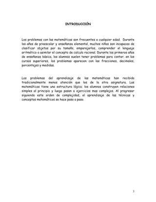 INTRODUCCIÓN




Los problemas con las matemáticas son frecuentes a cualquier edad. Durante
los años de preescolar y enseñanza elemental, muchos niños son incapaces de
clasificar objetos por su tamaño, emparejarlos, comprender el lenguaje
aritmético o asimilar el concepto de calculo racional. Durante los primeros años
de enseñanza básica, los alumnos suelen tener problemas para contar; en los
cursos superiores, los problemas aparecen con las fracciones, decimales,
porcentajes y medidas.



Los problemas del aprendizaje de las matemáticas han recibido
tradicionalmente menos atención que los de la otra asignatura. Las
matemáticas tiene una estructura lógica; los alumnos construyen relaciones
simples al principio y luego pasan a ejercicios mas complejos. Al progresar
siguiendo este orden de complejidad, el aprendizaje de las técnicas y
conceptos matemáticos se hace paso a paso.




                                                                              3
 