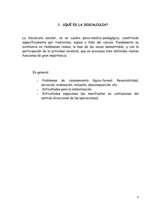 1. ¿QUÉ ES LA DISCALCULIA?



La discalculia escolar, es un cuadro psico-medico-pedagógico, constituido
específicamente por trastornos, signos o falla del calculo. Fundamenta su
existencia en fenómenos reales, la mas de las veces demostrable, y con la
participación de la actividad cerebral, que en procesos bien definidos realiza
funciones de gran importancia.




      En general:

         o    Problemas de razonamiento lógico-formal: Reversibilidad,
             seriación, ordenación, inclusión, descomposición. etc.
         o    Dificultades para la simbolización.
         o    Dificultades espaciales (se manifiestan en confusiones del
             sentido direccional de las operaciones).




                                                                            4
 