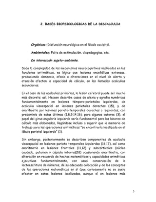 2. BASES BIOPSICOLOGICAS DE LA DISCALCULIA




      Orgánicos: Disfunción neurológica en el lóbulo occipital.

      Ambientales: Falta de estimulación, dispedagogias, etc.

      De interacción sujeto-ambiente.

Dada la complejidad de los mecanismos neurocognitivos implicados en las
funciones aritméticas, es lógico que lesiones encefálicas extensas,
produciendo demencia, afasia o alteraciones en el nivel de alerta y
atención afecten la capacidad de cálculo, en las llamadas acalculias
secundarias.

En el caso de las acalculias primarias, la lesión cerebral puede ser mucho
más discreta: así, Hecaen describe casos de alexia y agrafia numéricas
fundamentalmente en lesiones témporo-parietales izquierdas, de
acalculia visoespacial en lesiones parietales derechas (15), y de
anaritmetia por lesiones parieto-temporales derechas o izquierdas, con
predominio de estas últimas (1,8,9,14,16); para algunos autores (3), el
papel del girus angularis izquierdo sería fundamental para las labores de
cálculo más elaboradas, llegándose incluso a sugerir que la memoria de
trabajo para las operaciones aritméticas "se encontraría localizada en el
lóbulo parietal izquierdo" (1).

Sin embargo, posteriormente se describen componentes de acalculia
visoespacial en lesiones parieto temporales izquierdas (16,17), así como
anaritmetia en lesiones frontales (11,12) y subcorticales (núcleo
caudado, putamen y cápsula interna)(18) ocasionando anaritmetia, con
alteración en recuerdo de hechos matemáticos y capacidades ariméticas
ejecutivas fundamentalmente, con usual conservación de la
lectoescritura de números, de su adecuada colocación y de los conceptos
de las operaciones matemáticas en sí (que curiosamente no se suele
afectar en estas lesiones localizadas, aunque sí en lesiones más




                                                                             5
 