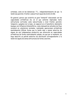 extensas, como en las demencias- 7-) , independientemente de que la
lesión sea parietal, frontal o subcortical izquierda (1,8,11,12,18).

En general, parece que existiría un gran "network" relacionado con las
capacidades aritméticas (1), en el que estarían implicadas tanto
estructuras corticales como subcorticales a nivel frontal, parietal,
temporal y ganglios de la base, en especial en el hemisferio dominante
(aunque con influencia bihemisférica, como demuestran estudios de flujo
cerebral en voluntarios normales, realizando operaciones aritméticas
mentalmente) (19),de forma que la lesión más o menos selectiva de
alguno de sus componentes produciría una alteración en capacidades
aritméticas de forma relativamente aislada, sin que por el momento, se
haya descrito un patrón selectivo de afectación correspondiente a la
lesión de alguna de estas estructuras de forma concreta.




                                                                          6
 