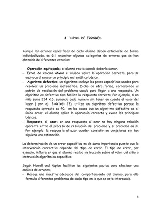 4. TIPOS DE ERRORES



Aunque los errores específicos de cada alumno deben estudiarse de forma
individualizada, es útil examinar algunas categorías de errores que se han
obtenido de diferentes estudios:

-   Operación equivocada: el alumno resta cuando debería sumar.
-   Error de calculo obvio: el alumno aplica la operación correcta, pero se
  equivoca al evocar un principio matemático básico.
- Algoritmo defectivo: un algoritmo incluye los pasos específicos usados para
  resolver un problema matemático. Dicho de otra forma, corresponde al
  patrón de resolución del problema usado para llegar a una respuesta. Un
  algoritmo es defectivo sino facilita la respuesta correcta. Por ejemplo, si un
  niño suma 224 +16, sumando cada numero sin tener en cuenta el valor del
  lugar ( por ej: 2+4+1+6= 13), utiliza un algoritmo defectivo porque la
  respuesta correcta es 40. en los casos que un algoritmo defectivo es el
  único error, el alumno aplica la operación correcta y evoca los principios
  básicos.
- Respuesta al azar: en una respuesta al azar no hay ninguna relación
  aparente entre el proceso de resolución del problema y el problema en si.
  Por ejemplo, la respuesta al azar pueden consistir en conjeturas sin tan
  siguiera una estimación.

La determinación de un error especifico es de suma importancia puesto que la
intervención correctiva depende del tipo de error. El tipo de error, por
ejemplo, influirá en que el alumno reciba instrucción sobre el valor del sitio o
instrucción algorítmica especifico.

Según Howell and Kaplan facilitan las siguientes pautas para efectuar una
análisis de errores:
- Recoge una muestra adecuada del comportamiento del alumno, para ello
  formula diferentes problemas de cada tipo en lo que se este interesado.




                                                                              8
 