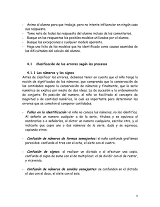 -     Anime al alumno para que trabaje, pero no intente influenciar en ningún caso
    sus respuesta.
-     Tome nota de todas las respuesta del alumno incluso de los comentarios.
-     Busque en las respuestas los posibles modelos utilizados por el alumno.
-     Busque las excepciones a cualquier modelo aparente.
-     Haga una lista de los modelos que ha identificado como causas asumidas de
    las dificultades del calculo del alumno.



     4.1   Clasificación de los errores según los procesos

   4.1.1 Los números y los signos
Antes de clasificar los errores, debemos tener en cuenta que el niño tenga la
noción de significados de los números, que comprenda que la conservación de
las cantidades supone la conservación de números y finalmente, que la serie
numérica se explica por medio de dos ideas. La de sucesión y la ordenamiento
de conjunto. En posición del numero, el niño ve facilitado el concepto de
magnitud o de cantidad numérica, lo cual es importante para determinar los
errores que se cometen al comparar cantidades.

-     Fallas en la identificación: el niño no conoce los números, no los identifica.
    Al señarle un numero cualquier a de la serie, titubea y se equivoca al
    nombrarlos o a señalarlos, al dictar un numero cualquiera, escribe otro, y al
    indicarle que copie uno o dos números de la serie, duda y se equivoca,
    copiando otros.

-    Confusión de números de formas semejantes: el nuño confunde grafismos
    parecidos: confunde el tres con el ocho, el siete con el cuatro.

-    Confusión de signos: al realizar un dictado o al efectuar una copia,
    confunde el signo de suma con el de multiplicar; el de dividir con el de restar,
    y viceversa.

-    Confusión de números de sonidos semejantes: se confunden en el dictado
    el dos con el doce, el siete con el seis.




                                                                                  9
 