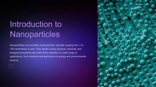 Introduction to
Nanoparticles
Nanoparticles are incredibly small particles, typically ranging from 1 to
100 nanometers in size. They exhibit unique physical, chemical, and
biological properties that make them valuable in a wide range of
applications, from medicine and electronics to energy and environmental
science.
 