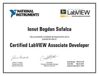 Ionut Bogdan Sofalca
Has successfully completed all requirements and is
granted the title of:
Certified LabVIEW Associate Developer
James J. Truchard
President and CEO
National Instruments
Carol Keith
Training & Certification Manager
National Instruments
Serial Number: 100-312-1756
Issue Date: May 22, 2012
Expiration Date: May 21, 2014
 