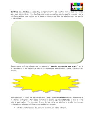 Continúa conociéndote. A veces hay comportamientos de nosotros mismos que no vemos,
pero que los demás sí. Por ello, te proponemos acercarte a alguien que te conozca y de tu
confianza pídele que escriba en el siguiente cuadro una lista de adjetivos con los que te
caracterizaría.
Seguramente, más de alguna vez has pensado: “cuando sea grande, voy a ser...”; en el
siguiente espacio, escribe lo que siempre has soñado ser, la ilusión más grande que tengas en
tu vida.
Para conseguir tu sueño has de trabajar muy fuerte y plantearte metas realistas y alcanzables a
mediano y corto plazo. Para cada meta has de diseñar algunas estrategias, es decir el cómo
vas a alcanzarlas. Por ejemplo, si una de tus metas es aprobar el grado con buenas
calificaciones, algunas estrategias que podrías emplear son:
 estudiar una hora cada día, de lunes a viernes, de 3:00 a 4:00 p.m.,
 