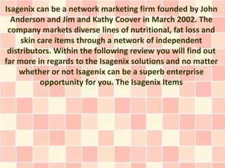 Isagenix can be a network marketing firm founded by John
  Anderson and Jim and Kathy Coover in March 2002. The
 company markets diverse lines of nutritional, fat loss and
     skin care items through a network of independent
 distributors. Within the following review you will find out
far more in regards to the Isagenix solutions and no matter
     whether or not Isagenix can be a superb enterprise
           opportunity for you. The Isagenix Items
 