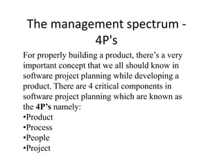 The management spectrum -
4P's
For properly building a product, there’s a very
important concept that we all should know in
software project planning while developing a
product. There are 4 critical components in
software project planning which are known as
the 4P’s namely:
•Product
•Process
•People
•Project
 