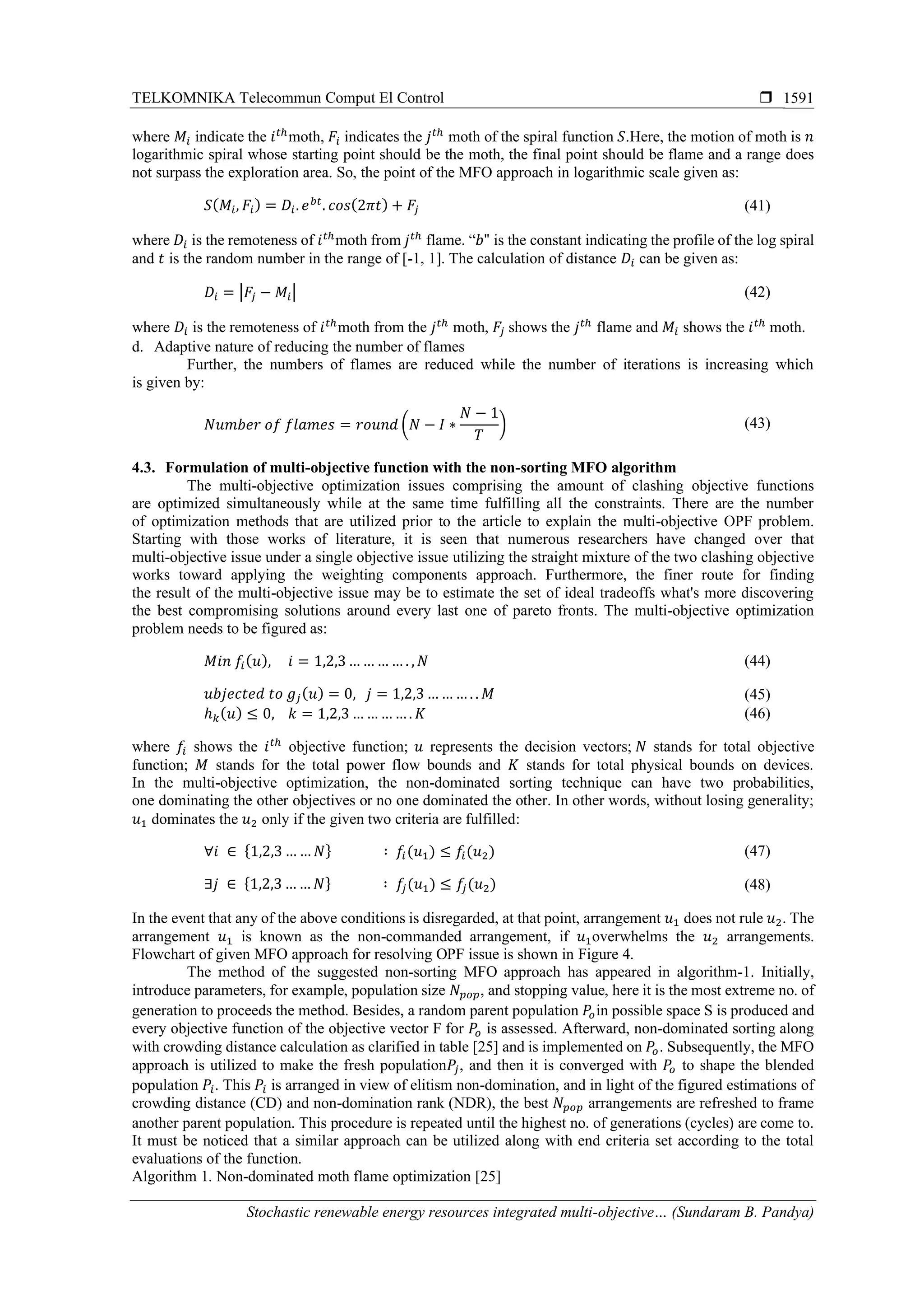 TELKOMNIKA Telecommun Comput El Control 
Stochastic renewable energy resources integrated multi-objective… (Sundaram B. Pandya)
1591
where 𝑀𝑖 indicate the 𝑖 𝑡ℎ
moth, 𝐹𝑖 indicates the 𝑗 𝑡ℎ
moth of the spiral function 𝑆.Here, the motion of moth is 𝑛
logarithmic spiral whose starting point should be the moth, the final point should be flame and a range does
not surpass the exploration area. So, the point of the MFO approach in logarithmic scale given as:
𝑆( 𝑀𝑖, 𝐹𝑖) = 𝐷𝑖. 𝑒 𝑏𝑡
. 𝑐𝑜𝑠(2𝜋𝑡) + 𝐹𝑗 (41)
where 𝐷𝑖 is the remoteness of 𝑖 𝑡ℎ
moth from 𝑗 𝑡ℎ
flame. “𝑏" is the constant indicating the profile of the log spiral
and 𝑡 is the random number in the range of [-1, 1]. The calculation of distance 𝐷𝑖 can be given as:
𝐷𝑖 = |𝐹𝑗 − 𝑀𝑖| (42)
where 𝐷𝑖 is the remoteness of 𝑖 𝑡ℎ
moth from the 𝑗 𝑡ℎ
moth, 𝐹𝑗 shows the 𝑗 𝑡ℎ
flame and 𝑀𝑖 shows the 𝑖 𝑡ℎ
moth.
d. Adaptive nature of reducing the number of flames
Further, the numbers of flames are reduced while the number of iterations is increasing which
is given by:
𝑁𝑢𝑚𝑏𝑒𝑟 𝑜𝑓 𝑓𝑙𝑎𝑚𝑒𝑠 = 𝑟𝑜𝑢𝑛𝑑 (𝑁 − 𝐼 ∗
𝑁 − 1
𝑇
) (43)
4.3. Formulation of multi-objective function with the non-sorting MFO algorithm
The multi-objective optimization issues comprising the amount of clashing objective functions
are optimized simultaneously while at the same time fulfilling all the constraints. There are the number
of optimization methods that are utilized prior to the article to explain the multi-objective OPF problem.
Starting with those works of literature, it is seen that numerous researchers have changed over that
multi-objective issue under a single objective issue utilizing the straight mixture of the two clashing objective
works toward applying the weighting components approach. Furthermore, the finer route for finding
the result of the multi-objective issue may be to estimate the set of ideal tradeoffs what's more discovering
the best compromising solutions around every last one of pareto fronts. The multi-objective optimization
problem needs to be figured as:
𝑀𝑖𝑛 𝑓𝑖( 𝑢), 𝑖 = 1,2,3… … … … . , 𝑁 (44)
𝑢𝑏𝑗𝑒𝑐𝑡𝑒𝑑 𝑡𝑜 𝑔𝑗( 𝑢) = 0, 𝑗 = 1,2,3 … … … . . 𝑀 (45)
ℎ 𝑘( 𝑢) ≤ 0, 𝑘 = 1,2,3 … … … …. 𝐾 (46)
where 𝑓𝑖 shows the 𝑖 𝑡ℎ
objective function; 𝑢 represents the decision vectors; 𝑁 stands for total objective
function; 𝑀 stands for the total power flow bounds and 𝐾 stands for total physical bounds on devices.
In the multi-objective optimization, the non-dominated sorting technique can have two probabilities,
one dominating the other objectives or no one dominated the other. In other words, without losing generality;
𝑢1 dominates the 𝑢2 only if the given two criteria are fulfilled:
∀𝑖 ∈ {1,2,3 … … 𝑁} ∶ 𝑓𝑖(𝑢1) ≤ 𝑓𝑖(𝑢2) (47)
∃𝑗 ∈ {1,2,3 … … 𝑁} ∶ 𝑓𝑗(𝑢1) ≤ 𝑓𝑗(𝑢2) (48)
In the event that any of the above conditions is disregarded, at that point, arrangement 𝑢1 does not rule 𝑢2. The
arrangement 𝑢1 is known as the non-commanded arrangement, if 𝑢1overwhelms the 𝑢2 arrangements.
Flowchart of given MFO approach for resolving OPF issue is shown in Figure 4.
The method of the suggested non-sorting MFO approach has appeared in algorithm-1. Initially,
introduce parameters, for example, population size 𝑁𝑝𝑜𝑝, and stopping value, here it is the most extreme no. of
generation to proceeds the method. Besides, a random parent population 𝑃𝑜in possible space S is produced and
every objective function of the objective vector F for 𝑃𝑜 is assessed. Afterward, non-dominated sorting along
with crowding distance calculation as clarified in table [25] and is implemented on 𝑃𝑜. Subsequently, the MFO
approach is utilized to make the fresh population𝑃𝑗, and then it is converged with 𝑃𝑜 to shape the blended
population 𝑃𝑖. This 𝑃𝑖 is arranged in view of elitism non-domination, and in light of the figured estimations of
crowding distance (CD) and non-domination rank (NDR), the best 𝑁 𝑝𝑜𝑝 arrangements are refreshed to frame
another parent population. This procedure is repeated until the highest no. of generations (cycles) are come to.
It must be noticed that a similar approach can be utilized along with end criteria set according to the total
evaluations of the function.
Algorithm 1. Non-dominated moth flame optimization [25]
 