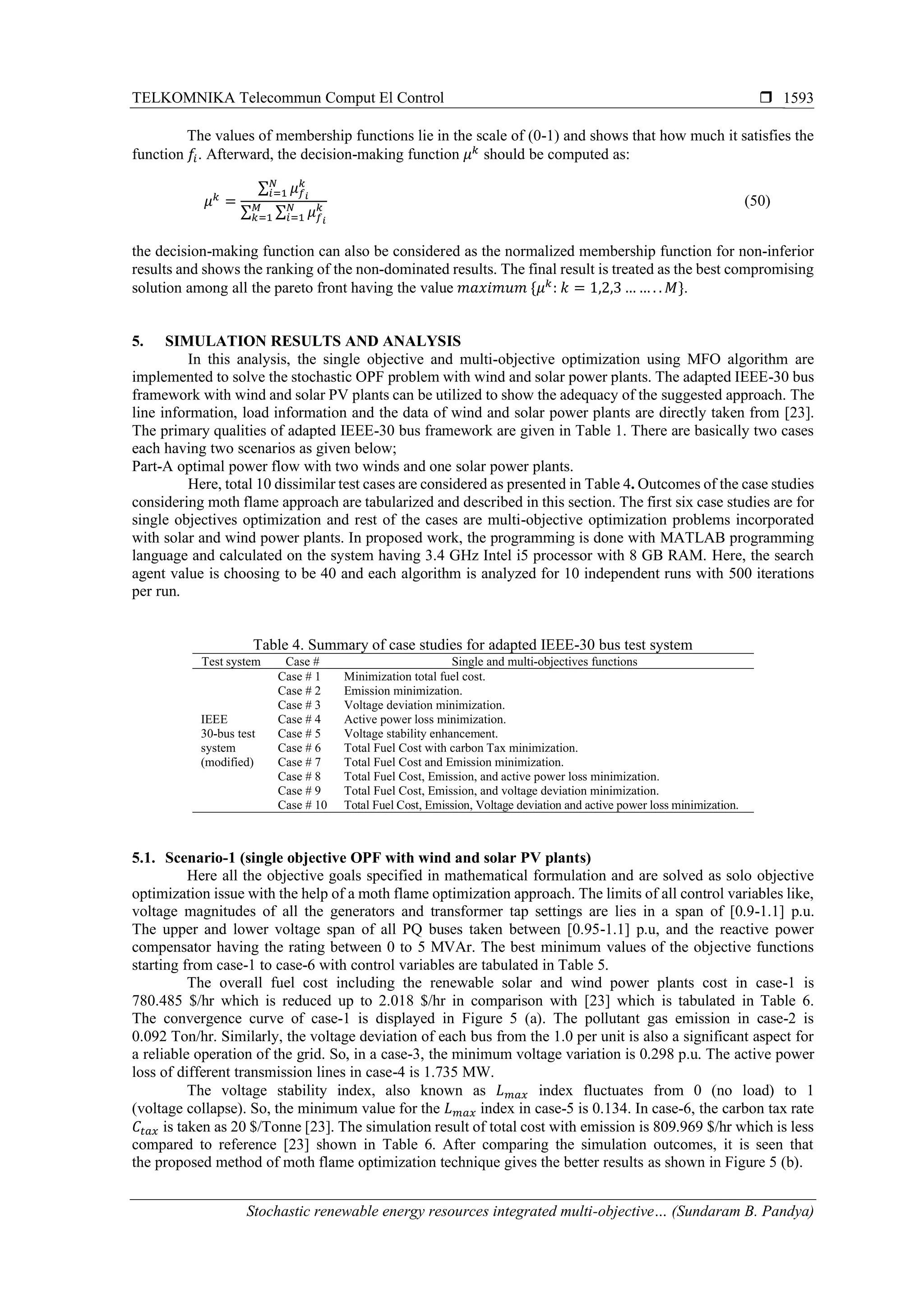 TELKOMNIKA Telecommun Comput El Control 
Stochastic renewable energy resources integrated multi-objective… (Sundaram B. Pandya)
1593
The values of membership functions lie in the scale of (0-1) and shows that how much it satisfies the
function 𝑓𝑖. Afterward, the decision-making function 𝜇 𝑘
should be computed as:
𝜇 𝑘
=
∑ 𝜇 𝑓 𝑖
𝑘𝑁
𝑖=1
∑ ∑ 𝜇 𝑓 𝑖
𝑘𝑁
𝑖=1
𝑀
𝑘=1
(50)
the decision-making function can also be considered as the normalized membership function for non-inferior
results and shows the ranking of the non-dominated results. The final result is treated as the best compromising
solution among all the pareto front having the value 𝑚𝑎𝑥𝑖𝑚𝑢𝑚 {𝜇 𝑘
: 𝑘 = 1,2,3 … … . . 𝑀}.
5. SIMULATION RESULTS AND ANALYSIS
In this analysis, the single objective and multi-objective optimization using MFO algorithm are
implemented to solve the stochastic OPF problem with wind and solar power plants. The adapted IEEE-30 bus
framework with wind and solar PV plants can be utilized to show the adequacy of the suggested approach. The
line information, load information and the data of wind and solar power plants are directly taken from [23].
The primary qualities of adapted IEEE-30 bus framework are given in Table 1. There are basically two cases
each having two scenarios as given below;
Part-A optimal power flow with two winds and one solar power plants.
Here, total 10 dissimilar test cases are considered as presented in Table 4. Outcomes of the case studies
considering moth flame approach are tabularized and described in this section. The first six case studies are for
single objectives optimization and rest of the cases are multi-objective optimization problems incorporated
with solar and wind power plants. In proposed work, the programming is done with MATLAB programming
language and calculated on the system having 3.4 GHz Intel i5 processor with 8 GB RAM. Here, the search
agent value is choosing to be 40 and each algorithm is analyzed for 10 independent runs with 500 iterations
per run.
Table 4. Summary of case studies for adapted IEEE-30 bus test system
Test system Case # Single and multi-objectives functions
IEEE
30-bus test
system
(modified)
Case # 1 Minimization total fuel cost.
Case # 2 Emission minimization.
Case # 3 Voltage deviation minimization.
Case # 4 Active power loss minimization.
Case # 5 Voltage stability enhancement.
Case # 6 Total Fuel Cost with carbon Tax minimization.
Case # 7 Total Fuel Cost and Emission minimization.
Case # 8 Total Fuel Cost, Emission, and active power loss minimization.
Case # 9 Total Fuel Cost, Emission, and voltage deviation minimization.
Case # 10 Total Fuel Cost, Emission, Voltage deviation and active power loss minimization.
5.1. Scenario-1 (single objective OPF with wind and solar PV plants)
Here all the objective goals specified in mathematical formulation and are solved as solo objective
optimization issue with the help of a moth flame optimization approach. The limits of all control variables like,
voltage magnitudes of all the generators and transformer tap settings are lies in a span of [0.9-1.1] p.u.
The upper and lower voltage span of all PQ buses taken between [0.95-1.1] p.u, and the reactive power
compensator having the rating between 0 to 5 MVAr. The best minimum values of the objective functions
starting from case-1 to case-6 with control variables are tabulated in Table 5.
The overall fuel cost including the renewable solar and wind power plants cost in case-1 is
780.485 $/hr which is reduced up to 2.018 $/hr in comparison with [23] which is tabulated in Table 6.
The convergence curve of case-1 is displayed in Figure 5 (a). The pollutant gas emission in case-2 is
0.092 Ton/hr. Similarly, the voltage deviation of each bus from the 1.0 per unit is also a significant aspect for
a reliable operation of the grid. So, in a case-3, the minimum voltage variation is 0.298 p.u. The active power
loss of different transmission lines in case-4 is 1.735 MW.
The voltage stability index, also known as 𝐿 𝑚𝑎𝑥 index fluctuates from 0 (no load) to 1
(voltage collapse). So, the minimum value for the 𝐿 𝑚𝑎𝑥 index in case-5 is 0.134. In case-6, the carbon tax rate
𝐶𝑡𝑎𝑥 is taken as 20 $/Tonne [23]. The simulation result of total cost with emission is 809.969 $/hr which is less
compared to reference [23] shown in Table 6. After comparing the simulation outcomes, it is seen that
the proposed method of moth flame optimization technique gives the better results as shown in Figure 5 (b).
 
