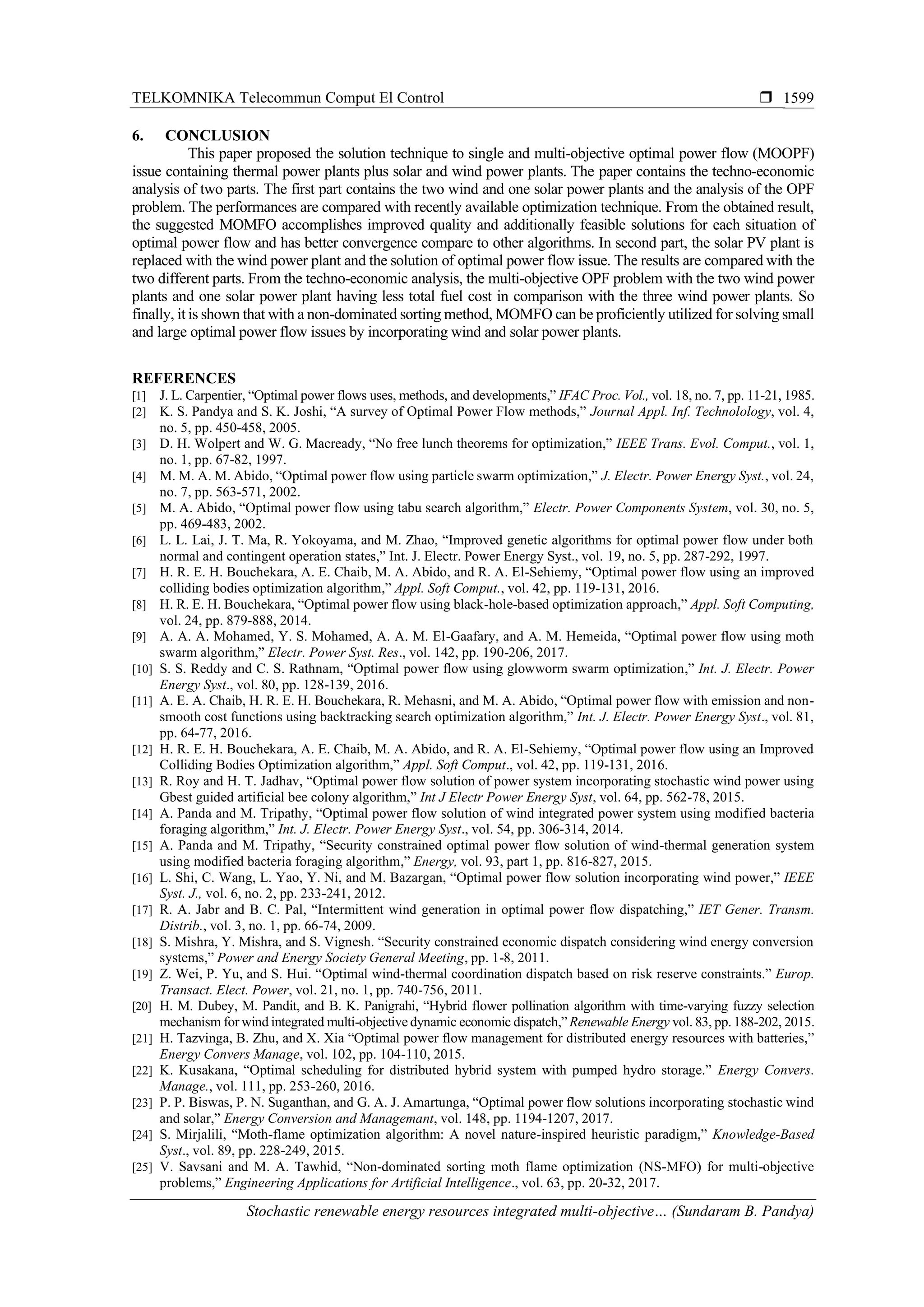 TELKOMNIKA Telecommun Comput El Control 
Stochastic renewable energy resources integrated multi-objective… (Sundaram B. Pandya)
1599
6. CONCLUSION
This paper proposed the solution technique to single and multi-objective optimal power flow (MOOPF)
issue containing thermal power plants plus solar and wind power plants. The paper contains the techno-economic
analysis of two parts. The first part contains the two wind and one solar power plants and the analysis of the OPF
problem. The performances are compared with recently available optimization technique. From the obtained result,
the suggested MOMFO accomplishes improved quality and additionally feasible solutions for each situation of
optimal power flow and has better convergence compare to other algorithms. In second part, the solar PV plant is
replaced with the wind power plant and the solution of optimal power flow issue. The results are compared with the
two different parts. From the techno-economic analysis, the multi-objective OPF problem with the two wind power
plants and one solar power plant having less total fuel cost in comparison with the three wind power plants. So
finally, it is shown that with a non-dominated sorting method, MOMFO can be proficiently utilized for solving small
and large optimal power flow issues by incorporating wind and solar power plants.
REFERENCES
[1] J. L. Carpentier, “Optimal power flows uses, methods, and developments,” IFAC Proc. Vol., vol. 18, no. 7, pp. 11-21, 1985.
[2] K. S. Pandya and S. K. Joshi, “A survey of Optimal Power Flow methods,” Journal Appl. Inf. Technolology, vol. 4,
no. 5, pp. 450-458, 2005.
[3] D. H. Wolpert and W. G. Macready, “No free lunch theorems for optimization,” IEEE Trans. Evol. Comput., vol. 1,
no. 1, pp. 67-82, 1997.
[4] M. M. A. M. Abido, “Optimal power flow using particle swarm optimization,” J. Electr. Power Energy Syst., vol. 24,
no. 7, pp. 563-571, 2002.
[5] M. A. Abido, “Optimal power flow using tabu search algorithm,” Electr. Power Components System, vol. 30, no. 5,
pp. 469-483, 2002.
[6] L. L. Lai, J. T. Ma, R. Yokoyama, and M. Zhao, “Improved genetic algorithms for optimal power flow under both
normal and contingent operation states,” Int. J. Electr. Power Energy Syst., vol. 19, no. 5, pp. 287-292, 1997.
[7] H. R. E. H. Bouchekara, A. E. Chaib, M. A. Abido, and R. A. El-Sehiemy, “Optimal power flow using an improved
colliding bodies optimization algorithm,” Appl. Soft Comput., vol. 42, pp. 119-131, 2016.
[8] H. R. E. H. Bouchekara, “Optimal power flow using black-hole-based optimization approach,” Appl. Soft Computing,
vol. 24, pp. 879-888, 2014.
[9] A. A. A. Mohamed, Y. S. Mohamed, A. A. M. El-Gaafary, and A. M. Hemeida, “Optimal power flow using moth
swarm algorithm,” Electr. Power Syst. Res., vol. 142, pp. 190-206, 2017.
[10] S. S. Reddy and C. S. Rathnam, “Optimal power flow using glowworm swarm optimization,” Int. J. Electr. Power
Energy Syst., vol. 80, pp. 128-139, 2016.
[11] A. E. A. Chaib, H. R. E. H. Bouchekara, R. Mehasni, and M. A. Abido, “Optimal power flow with emission and non-
smooth cost functions using backtracking search optimization algorithm,” Int. J. Electr. Power Energy Syst., vol. 81,
pp. 64-77, 2016.
[12] H. R. E. H. Bouchekara, A. E. Chaib, M. A. Abido, and R. A. El-Sehiemy, “Optimal power flow using an Improved
Colliding Bodies Optimization algorithm,” Appl. Soft Comput., vol. 42, pp. 119-131, 2016.
[13] R. Roy and H. T. Jadhav, “Optimal power flow solution of power system incorporating stochastic wind power using
Gbest guided artificial bee colony algorithm,” Int J Electr Power Energy Syst, vol. 64, pp. 562-78, 2015.
[14] A. Panda and M. Tripathy, “Optimal power flow solution of wind integrated power system using modified bacteria
foraging algorithm,” Int. J. Electr. Power Energy Syst., vol. 54, pp. 306-314, 2014.
[15] A. Panda and M. Tripathy, “Security constrained optimal power flow solution of wind-thermal generation system
using modified bacteria foraging algorithm,” Energy, vol. 93, part 1, pp. 816-827, 2015.
[16] L. Shi, C. Wang, L. Yao, Y. Ni, and M. Bazargan, “Optimal power flow solution incorporating wind power,” IEEE
Syst. J., vol. 6, no. 2, pp. 233-241, 2012.
[17] R. A. Jabr and B. C. Pal, “Intermittent wind generation in optimal power flow dispatching,” IET Gener. Transm.
Distrib., vol. 3, no. 1, pp. 66-74, 2009.
[18] S. Mishra, Y. Mishra, and S. Vignesh. “Security constrained economic dispatch considering wind energy conversion
systems,” Power and Energy Society General Meeting, pp. 1-8, 2011.
[19] Z. Wei, P. Yu, and S. Hui. “Optimal wind-thermal coordination dispatch based on risk reserve constraints.” Europ.
Transact. Elect. Power, vol. 21, no. 1, pp. 740-756, 2011.
[20] H. M. Dubey, M. Pandit, and B. K. Panigrahi, “Hybrid flower pollination algorithm with time-varying fuzzy selection
mechanism for wind integrated multi-objective dynamic economic dispatch,” Renewable Energy vol. 83, pp.188-202, 2015.
[21] H. Tazvinga, B. Zhu, and X. Xia “Optimal power flow management for distributed energy resources with batteries,”
Energy Convers Manage, vol. 102, pp. 104-110, 2015.
[22] K. Kusakana, “Optimal scheduling for distributed hybrid system with pumped hydro storage.” Energy Convers.
Manage., vol. 111, pp. 253-260, 2016.
[23] P. P. Biswas, P. N. Suganthan, and G. A. J. Amartunga, “Optimal power flow solutions incorporating stochastic wind
and solar,” Energy Conversion and Managemant, vol. 148, pp. 1194-1207, 2017.
[24] S. Mirjalili, “Moth-flame optimization algorithm: A novel nature-inspired heuristic paradigm,” Knowledge-Based
Syst., vol. 89, pp. 228-249, 2015.
[25] V. Savsani and M. A. Tawhid, “Non-dominated sorting moth flame optimization (NS-MFO) for multi-objective
problems,” Engineering Applications for Artificial Intelligence., vol. 63, pp. 20-32, 2017.
 