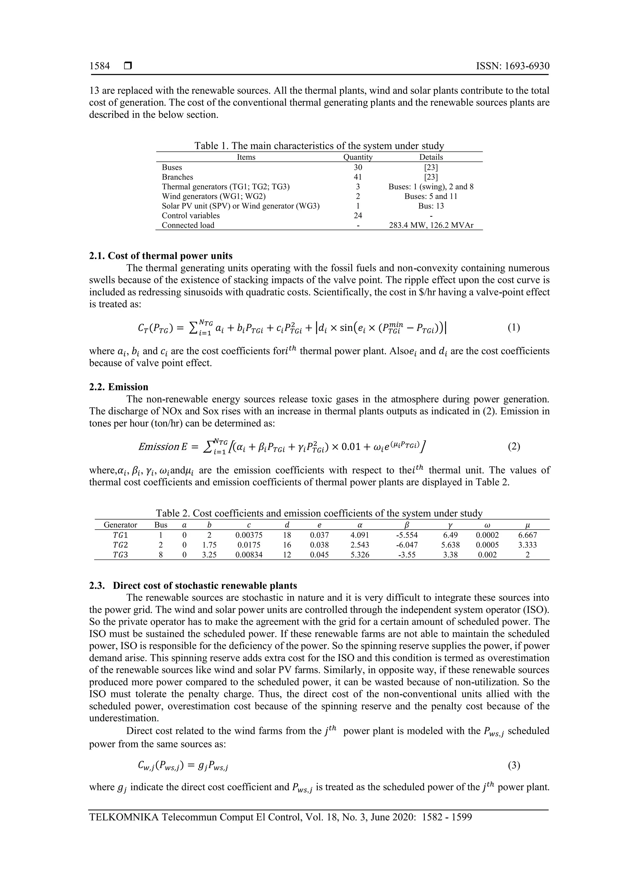  ISSN: 1693-6930
TELKOMNIKA Telecommun Comput El Control, Vol. 18, No. 3, June 2020: 1582 - 1599
1584
13 are replaced with the renewable sources. All the thermal plants, wind and solar plants contribute to the total
cost of generation. The cost of the conventional thermal generating plants and the renewable sources plants are
described in the below section.
Table 1. The main characteristics of the system under study
Items Quantity Details
Buses 30 [23]
Branches 41 [23]
Thermal generators (TG1; TG2; TG3) 3 Buses: 1 (swing), 2 and 8
Wind generators (WG1; WG2) 2 Buses: 5 and 11
Solar PV unit (SPV) or Wind generator (WG3) 1 Bus: 13
Control variables 24 -
Connected load - 283.4 MW, 126.2 MVAr
2.1. Cost of thermal power units
The thermal generating units operating with the fossil fuels and non-convexity containing numerous
swells because of the existence of stacking impacts of the valve point. The ripple effect upon the cost curve is
included as redressing sinusoids with quadratic costs. Scientifically, the cost in $/hr having a valve-point effect
is treated as:
𝐶 𝑇(𝑃 𝑇𝐺) = ∑ 𝑎𝑖 + 𝑏𝑖 𝑃 𝑇𝐺𝑖 + 𝑐𝑖 𝑃 𝑇𝐺𝑖
2
+ |𝑑𝑖 × sin(𝑒𝑖 × (𝑃 𝑇𝐺𝑖
𝑚𝑖𝑛
− 𝑃 𝑇𝐺𝑖))|
𝑁 𝑇𝐺
𝑖=1
(1)
where 𝑎𝑖, 𝑏𝑖 and 𝑐𝑖 are the cost coefficients for𝑖 𝑡ℎ
thermal power plant. Also𝑒𝑖 and 𝑑𝑖 are the cost coefficients
because of valve point effect.
2.2. Emission
The non-renewable energy sources release toxic gases in the atmosphere during power generation.
The discharge of NOx and Sox rises with an increase in thermal plants outputs as indicated in (2). Emission in
tones per hour (ton/hr) can be determined as:
Emission 𝐸 = ∑ [(𝛼𝑖 + 𝛽𝑖 𝑃 𝑇𝐺𝑖 + 𝛾𝑖 𝑃 𝑇𝐺𝑖
2
) × 0.01 + 𝜔𝑖 𝑒(𝜇𝑖 𝑃 𝑇𝐺𝑖)]
𝑁 𝑇𝐺
𝑖=1
(2)
where,𝛼𝑖, 𝛽𝑖, 𝛾𝑖, 𝜔𝑖and𝜇𝑖 are the emission coefficients with respect to the𝑖 𝑡ℎ
thermal unit. The values of
thermal cost coefficients and emission coefficients of thermal power plants are displayed in Table 2.
Table 2. Cost coefficients and emission coefficients of the system under study
Generator Bus 𝑎 𝑏 𝑐 𝑑 𝑒 𝛼 𝛽 𝛾 𝜔 𝜇
𝑇𝐺1 1 0 2 0.00375 18 0.037 4.091 -5.554 6.49 0.0002 6.667
𝑇𝐺2 2 0 1.75 0.0175 16 0.038 2.543 -6.047 5.638 0.0005 3.333
𝑇𝐺3 8 0 3.25 0.00834 12 0.045 5.326 -3.55 3.38 0.002 2
2.3. Direct cost of stochastic renewable plants
The renewable sources are stochastic in nature and it is very difficult to integrate these sources into
the power grid. The wind and solar power units are controlled through the independent system operator (ISO).
So the private operator has to make the agreement with the grid for a certain amount of scheduled power. The
ISO must be sustained the scheduled power. If these renewable farms are not able to maintain the scheduled
power, ISO is responsible for the deficiency of the power. So the spinning reserve supplies the power, if power
demand arise. This spinning reserve adds extra cost for the ISO and this condition is termed as overestimation
of the renewable sources like wind and solar PV farms. Similarly, in opposite way, if these renewable sources
produced more power compared to the scheduled power, it can be wasted because of non-utilization. So the
ISO must tolerate the penalty charge. Thus, the direct cost of the non-conventional units allied with the
scheduled power, overestimation cost because of the spinning reserve and the penalty cost because of the
underestimation.
Direct cost related to the wind farms from the 𝑗 𝑡ℎ
power plant is modeled with the 𝑃 𝑤𝑠,𝑗 scheduled
power from the same sources as:
𝐶 𝑤, 𝑗(𝑃 𝑤𝑠, 𝑗) = 𝑔𝑗 𝑃 𝑤𝑠, 𝑗 (3)
where 𝑔𝑗 indicate the direct cost coefficient and 𝑃 𝑤𝑠,𝑗 is treated as the scheduled power of the 𝑗 𝑡ℎ
power plant.
 