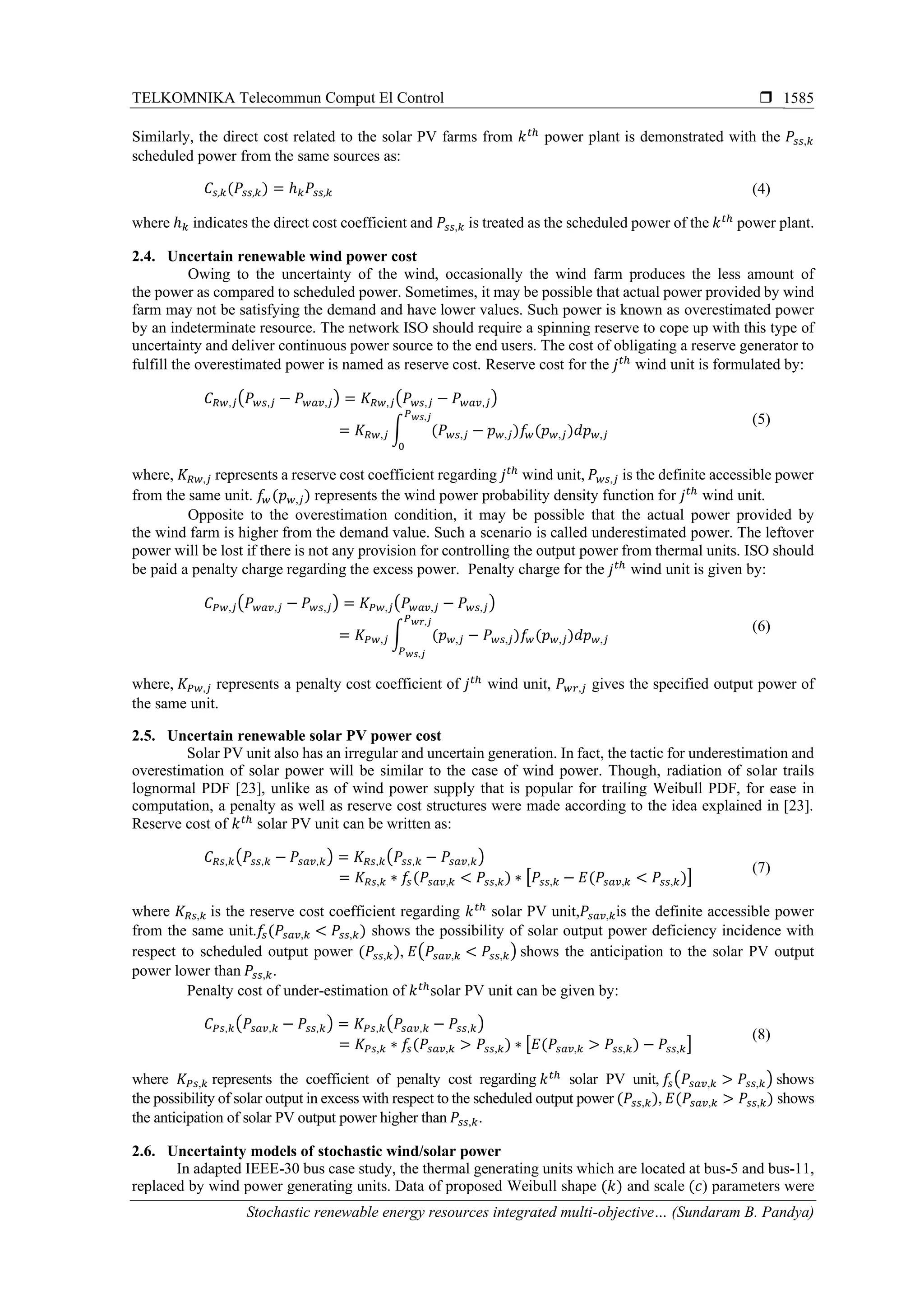 TELKOMNIKA Telecommun Comput El Control 
Stochastic renewable energy resources integrated multi-objective… (Sundaram B. Pandya)
1585
Similarly, the direct cost related to the solar PV farms from 𝑘 𝑡ℎ
power plant is demonstrated with the 𝑃𝑠𝑠,𝑘
scheduled power from the same sources as:
𝐶𝑠, 𝑘(𝑃𝑠𝑠, 𝑘) = ℎ 𝑘 𝑃𝑠𝑠, 𝑘 (4)
where ℎ 𝑘 indicates the direct cost coefficient and 𝑃𝑠𝑠,𝑘 is treated as the scheduled power of the 𝑘 𝑡ℎ
power plant.
2.4. Uncertain renewable wind power cost
Owing to the uncertainty of the wind, occasionally the wind farm produces the less amount of
the power as compared to scheduled power. Sometimes, it may be possible that actual power provided by wind
farm may not be satisfying the demand and have lower values. Such power is known as overestimated power
by an indeterminate resource. The network ISO should require a spinning reserve to cope up with this type of
uncertainty and deliver continuous power source to the end users. The cost of obligating a reserve generator to
fulfill the overestimated power is named as reserve cost. Reserve cost for the 𝑗 𝑡ℎ
wind unit is formulated by:
𝐶 𝑅𝑤,𝑗(𝑃 𝑤𝑠,𝑗 − 𝑃 𝑤𝑎𝑣,𝑗) = 𝐾 𝑅𝑤,𝑗(𝑃 𝑤𝑠,𝑗 − 𝑃 𝑤𝑎𝑣,𝑗)
= 𝐾 𝑅𝑤,𝑗 ∫ (𝑃 𝑤𝑠,𝑗 − 𝑝 𝑤,𝑗)𝑓𝑤(𝑝 𝑤,𝑗)𝑑𝑝 𝑤,𝑗
𝑃 𝑤𝑠,𝑗
0
(5)
where, 𝐾 𝑅𝑤,𝑗 represents a reserve cost coefficient regarding 𝑗 𝑡ℎ
wind unit, 𝑃 𝑤𝑠,𝑗 is the definite accessible power
from the same unit. 𝑓𝑤(𝑝 𝑤,𝑗) represents the wind power probability density function for 𝑗 𝑡ℎ
wind unit.
Opposite to the overestimation condition, it may be possible that the actual power provided by
the wind farm is higher from the demand value. Such a scenario is called underestimated power. The leftover
power will be lost if there is not any provision for controlling the output power from thermal units. ISO should
be paid a penalty charge regarding the excess power. Penalty charge for the 𝑗 𝑡ℎ
wind unit is given by:
𝐶 𝑃𝑤,𝑗(𝑃 𝑤𝑎𝑣,𝑗 − 𝑃 𝑤𝑠,𝑗) = 𝐾𝑃𝑤,𝑗(𝑃 𝑤𝑎𝑣,𝑗 − 𝑃 𝑤𝑠,𝑗)
= 𝐾𝑃𝑤,𝑗 ∫ (𝑝 𝑤,𝑗 − 𝑃 𝑤𝑠,𝑗)𝑓𝑤(𝑝 𝑤,𝑗)𝑑𝑝 𝑤,𝑗
𝑃 𝑤𝑟,𝑗
𝑃 𝑤𝑠,𝑗
(6)
where, 𝐾 𝑃𝑤,𝑗 represents a penalty cost coefficient of 𝑗 𝑡ℎ
wind unit, 𝑃 𝑤𝑟,𝑗 gives the specified output power of
the same unit.
2.5. Uncertain renewable solar PV power cost
Solar PV unit also has an irregular and uncertain generation. In fact, the tactic for underestimation and
overestimation of solar power will be similar to the case of wind power. Though, radiation of solar trails
lognormal PDF [23], unlike as of wind power supply that is popular for trailing Weibull PDF, for ease in
computation, a penalty as well as reserve cost structures were made according to the idea explained in [23].
Reserve cost of 𝑘 𝑡ℎ
solar PV unit can be written as:
𝐶 𝑅𝑠,𝑘(𝑃𝑠𝑠,𝑘 − 𝑃𝑠𝑎𝑣,𝑘) = 𝐾 𝑅𝑠,𝑘(𝑃𝑠𝑠,𝑘 − 𝑃𝑠𝑎𝑣,𝑘)
= 𝐾 𝑅𝑠,𝑘 ∗ 𝑓𝑠(𝑃𝑠𝑎𝑣,𝑘 < 𝑃𝑠𝑠,𝑘) ∗ [𝑃𝑠𝑠,𝑘 − 𝐸(𝑃𝑠𝑎𝑣,𝑘 < 𝑃𝑠𝑠,𝑘)]
(7)
where 𝐾 𝑅𝑠,𝑘 is the reserve cost coefficient regarding 𝑘 𝑡ℎ
solar PV unit,𝑃𝑠𝑎𝑣,𝑘is the definite accessible power
from the same unit.𝑓𝑠(𝑃𝑠𝑎𝑣,𝑘 < 𝑃𝑠𝑠,𝑘) shows the possibility of solar output power deficiency incidence with
respect to scheduled output power (𝑃𝑠𝑠,𝑘), 𝐸(𝑃𝑠𝑎𝑣,𝑘 < 𝑃𝑠𝑠,𝑘) shows the anticipation to the solar PV output
power lower than 𝑃𝑠𝑠,𝑘.
Penalty cost of under-estimation of 𝑘 𝑡ℎ
solar PV unit can be given by:
𝐶 𝑃𝑠,𝑘(𝑃𝑠𝑎𝑣,𝑘 − 𝑃𝑠𝑠,𝑘) = 𝐾𝑃𝑠,𝑘(𝑃𝑠𝑎𝑣,𝑘 − 𝑃𝑠𝑠,𝑘)
= 𝐾𝑃𝑠,𝑘 ∗ 𝑓𝑠(𝑃𝑠𝑎𝑣,𝑘 > 𝑃𝑠𝑠,𝑘) ∗ [𝐸(𝑃𝑠𝑎𝑣,𝑘 > 𝑃𝑠𝑠,𝑘) − 𝑃𝑠𝑠,𝑘]
(8)
where 𝐾 𝑃𝑠,𝑘 represents the coefficient of penalty cost regarding 𝑘 𝑡ℎ
solar PV unit, 𝑓𝑠(𝑃𝑠𝑎𝑣,𝑘 > 𝑃𝑠𝑠,𝑘) shows
the possibility of solar output in excess with respect to the scheduled output power (𝑃𝑠𝑠,𝑘), 𝐸(𝑃𝑠𝑎𝑣,𝑘 > 𝑃𝑠𝑠,𝑘) shows
the anticipation of solar PV output power higher than 𝑃𝑠𝑠,𝑘.
2.6. Uncertainty models of stochastic wind/solar power
In adapted IEEE-30 bus case study, the thermal generating units which are located at bus-5 and bus-11,
replaced by wind power generating units. Data of proposed Weibull shape (𝑘) and scale (𝑐) parameters were
 
