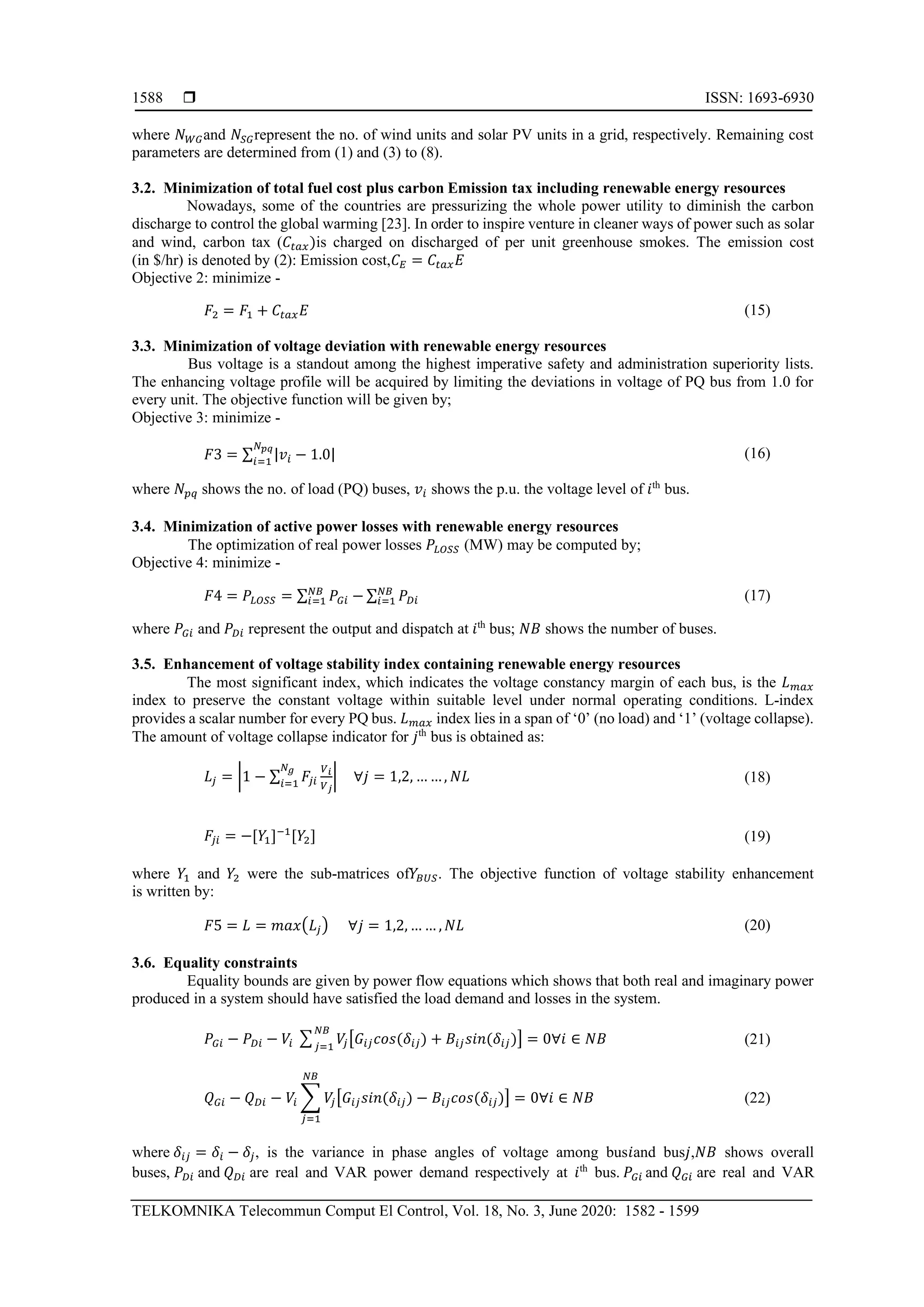  ISSN: 1693-6930
TELKOMNIKA Telecommun Comput El Control, Vol. 18, No. 3, June 2020: 1582 - 1599
1588
where 𝑁 𝑊𝐺and 𝑁𝑆𝐺represent the no. of wind units and solar PV units in a grid, respectively. Remaining cost
parameters are determined from (1) and (3) to (8).
3.2. Minimization of total fuel cost plus carbon Emission tax including renewable energy resources
Nowadays, some of the countries are pressurizing the whole power utility to diminish the carbon
discharge to control the global warming [23]. In order to inspire venture in cleaner ways of power such as solar
and wind, carbon tax (𝐶𝑡𝑎𝑥)is charged on discharged of per unit greenhouse smokes. The emission cost
(in $/hr) is denoted by (2): Emission cost,𝐶 𝐸 = 𝐶𝑡𝑎𝑥 𝐸
Objective 2: minimize -
𝐹2 = 𝐹1 + 𝐶𝑡𝑎𝑥 𝐸 (15)
3.3. Minimization of voltage deviation with renewable energy resources
Bus voltage is a standout among the highest imperative safety and administration superiority lists.
The enhancing voltage profile will be acquired by limiting the deviations in voltage of PQ bus from 1.0 for
every unit. The objective function will be given by;
Objective 3: minimize -
𝐹3 = ∑ |𝑣𝑖 − 1.0|
𝑁 𝑝𝑞
𝑖=1
(16)
where 𝑁 𝑝𝑞 shows the no. of load (PQ) buses, 𝑣𝑖 shows the p.u. the voltage level of 𝑖th
bus.
3.4. Minimization of active power losses with renewable energy resources
The optimization of real power losses 𝑃𝐿𝑂𝑆𝑆 (MW) may be computed by;
Objective 4: minimize -
𝐹4 = 𝑃𝐿𝑂𝑆𝑆 = ∑ 𝑃𝐺𝑖 −𝑁𝐵
𝑖=1 ∑ 𝑃 𝐷𝑖
𝑁𝐵
𝑖=1 (17)
where 𝑃𝐺𝑖 and 𝑃 𝐷𝑖 represent the output and dispatch at 𝑖th
bus; 𝑁𝐵 shows the number of buses.
3.5. Enhancement of voltage stability index containing renewable energy resources
The most significant index, which indicates the voltage constancy margin of each bus, is the 𝐿 𝑚𝑎𝑥
index to preserve the constant voltage within suitable level under normal operating conditions. L-index
provides a scalar number for every PQ bus. 𝐿 𝑚𝑎𝑥 index lies in a span of ‘0’ (no load) and ‘1’ (voltage collapse).
The amount of voltage collapse indicator for 𝑗th
bus is obtained as:
𝐿𝑗 = |1 − ∑ 𝐹𝑗𝑖
𝑉 𝑖
𝑉 𝑗
𝑁 𝑔
𝑖=1
| ∀𝑗 = 1,2, … …, 𝑁𝐿 (18)
𝐹𝑗𝑖 = −[𝑌1]−1
[𝑌2] (19)
where 𝑌1 and 𝑌2 were the sub-matrices of𝑌𝐵𝑈𝑆. The objective function of voltage stability enhancement
is written by:
𝐹5 = 𝐿 = 𝑚𝑎𝑥(𝐿𝑗) ∀𝑗 = 1,2, … … , 𝑁𝐿 (20)
3.6. Equality constraints
Equality bounds are given by power flow equations which shows that both real and imaginary power
produced in a system should have satisfied the load demand and losses in the system.
𝑃𝐺𝑖 − 𝑃 𝐷𝑖 − 𝑉𝑖 ∑ 𝑉𝑗[𝐺𝑖𝑗 𝑐𝑜𝑠(𝛿𝑖𝑗) + 𝐵𝑖𝑗 𝑠𝑖𝑛(𝛿𝑖𝑗)] = 0∀𝑖 ∈ 𝑁𝐵
𝑁𝐵
𝑗=1
(21)
𝑄 𝐺𝑖 − 𝑄 𝐷𝑖 − 𝑉𝑖 ∑ 𝑉𝑗[𝐺𝑖𝑗 𝑠𝑖𝑛(𝛿𝑖𝑗) − 𝐵𝑖𝑗 𝑐𝑜𝑠(𝛿𝑖𝑗)] = 0∀𝑖 ∈ 𝑁𝐵
𝑁𝐵
𝑗=1
(22)
where 𝛿𝑖𝑗 = 𝛿𝑖 − 𝛿𝑗, is the variance in phase angles of voltage among bus𝑖and bus𝑗,𝑁𝐵 shows overall
buses, 𝑃 𝐷𝑖 and 𝑄 𝐷𝑖 are real and VAR power demand respectively at 𝑖th
bus. 𝑃𝐺𝑖 and 𝑄 𝐺𝑖 are real and VAR
 