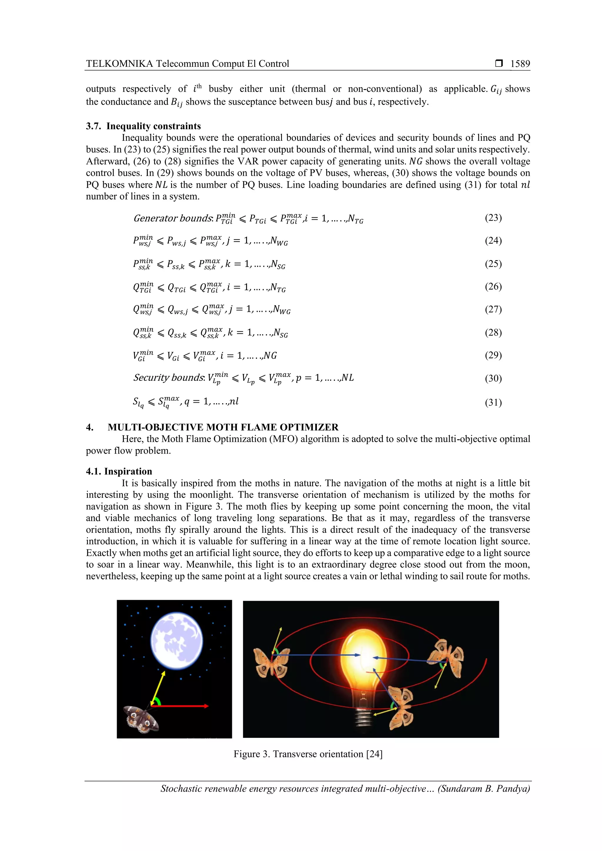 TELKOMNIKA Telecommun Comput El Control 
Stochastic renewable energy resources integrated multi-objective… (Sundaram B. Pandya)
1589
outputs respectively of 𝑖th
busby either unit (thermal or non-conventional) as applicable. 𝐺𝑖𝑗 shows
the conductance and 𝐵𝑖𝑗 shows the susceptance between bus𝑗 and bus 𝑖, respectively.
3.7. Inequality constraints
Inequality bounds were the operational boundaries of devices and security bounds of lines and PQ
buses. In (23) to (25) signifies the real power output bounds of thermal, wind units and solar units respectively.
Afterward, (26) to (28) signifies the VAR power capacity of generating units. 𝑁𝐺 shows the overall voltage
control buses. In (29) shows bounds on the voltage of PV buses, whereas, (30) shows the voltage bounds on
PQ buses where 𝑁𝐿 is the number of PQ buses. Line loading boundaries are defined using (31) for total 𝑛𝑙
number of lines in a system.
Generator bounds: 𝑃 𝑇𝐺𝑖
𝑚𝑖𝑛
⩽ 𝑃 𝑇𝐺𝑖 ⩽ 𝑃 𝑇𝐺𝑖
𝑚𝑎𝑥
,𝑖 = 1,… . ., 𝑁 𝑇𝐺 (23)
𝑃ws,j
𝑚𝑖𝑛
⩽ 𝑃 𝑤𝑠, 𝑗 ⩽ 𝑃ws,j
𝑚𝑎𝑥
, 𝑗 = 1,… . ., 𝑁 𝑊𝐺 (24)
𝑃ss,k
𝑚𝑖𝑛
⩽ 𝑃𝑠𝑠, 𝑘 ⩽ 𝑃ss,k
𝑚𝑎𝑥
, 𝑘 = 1,… . ., 𝑁𝑆𝐺 (25)
𝑄 𝑇𝐺𝑖
𝑚𝑖𝑛
⩽ 𝑄 𝑇𝐺𝑖 ⩽ 𝑄 𝑇𝐺𝑖
𝑚𝑎𝑥
, 𝑖 = 1,… . ., 𝑁 𝑇𝐺 (26)
𝑄ws,j
𝑚𝑖𝑛
⩽ 𝑄 𝑤𝑠, 𝑗 ⩽ 𝑄ws,j
𝑚𝑎𝑥
, 𝑗 = 1, … . ., 𝑁 𝑊𝐺 (27)
𝑄ss,k
𝑚𝑖𝑛
⩽ 𝑄𝑠𝑠, 𝑘 ⩽ 𝑄ss,k
𝑚𝑎𝑥
, 𝑘 = 1,… . ., 𝑁𝑆𝐺 (28)
𝑉𝐺𝑖
𝑚𝑖𝑛
⩽ 𝑉𝐺𝑖 ⩽ 𝑉𝐺𝑖
𝑚𝑎𝑥
, 𝑖 = 1,… . ., 𝑁𝐺 (29)
Security bounds: 𝑉𝐿 𝑝
𝑚𝑖𝑛
⩽ 𝑉𝐿 𝑝
⩽ 𝑉𝐿 𝑝
𝑚𝑎𝑥
, 𝑝 = 1,… . ., 𝑁𝐿 (30)
𝑆𝑙 𝑞
⩽ 𝑆𝑙 𝑞
𝑚𝑎𝑥
, 𝑞 = 1,… . ., 𝑛𝑙 (31)
4. MULTI-OBJECTIVE MOTH FLAME OPTIMIZER
Here, the Moth Flame Optimization (MFO) algorithm is adopted to solve the multi-objective optimal
power flow problem.
4.1. Inspiration
It is basically inspired from the moths in nature. The navigation of the moths at night is a little bit
interesting by using the moonlight. The transverse orientation of mechanism is utilized by the moths for
navigation as shown in Figure 3. The moth flies by keeping up some point concerning the moon, the vital
and viable mechanics of long traveling long separations. Be that as it may, regardless of the transverse
orientation, moths fly spirally around the lights. This is a direct result of the inadequacy of the transverse
introduction, in which it is valuable for suffering in a linear way at the time of remote location light source.
Exactly when moths get an artificial light source, they do efforts to keep up a comparative edge to a light source
to soar in a linear way. Meanwhile, this light is to an extraordinary degree close stood out from the moon,
nevertheless, keeping up the same point at a light source creates a vain or lethal winding to sail route for moths.
Figure 3. Transverse orientation [24]
 