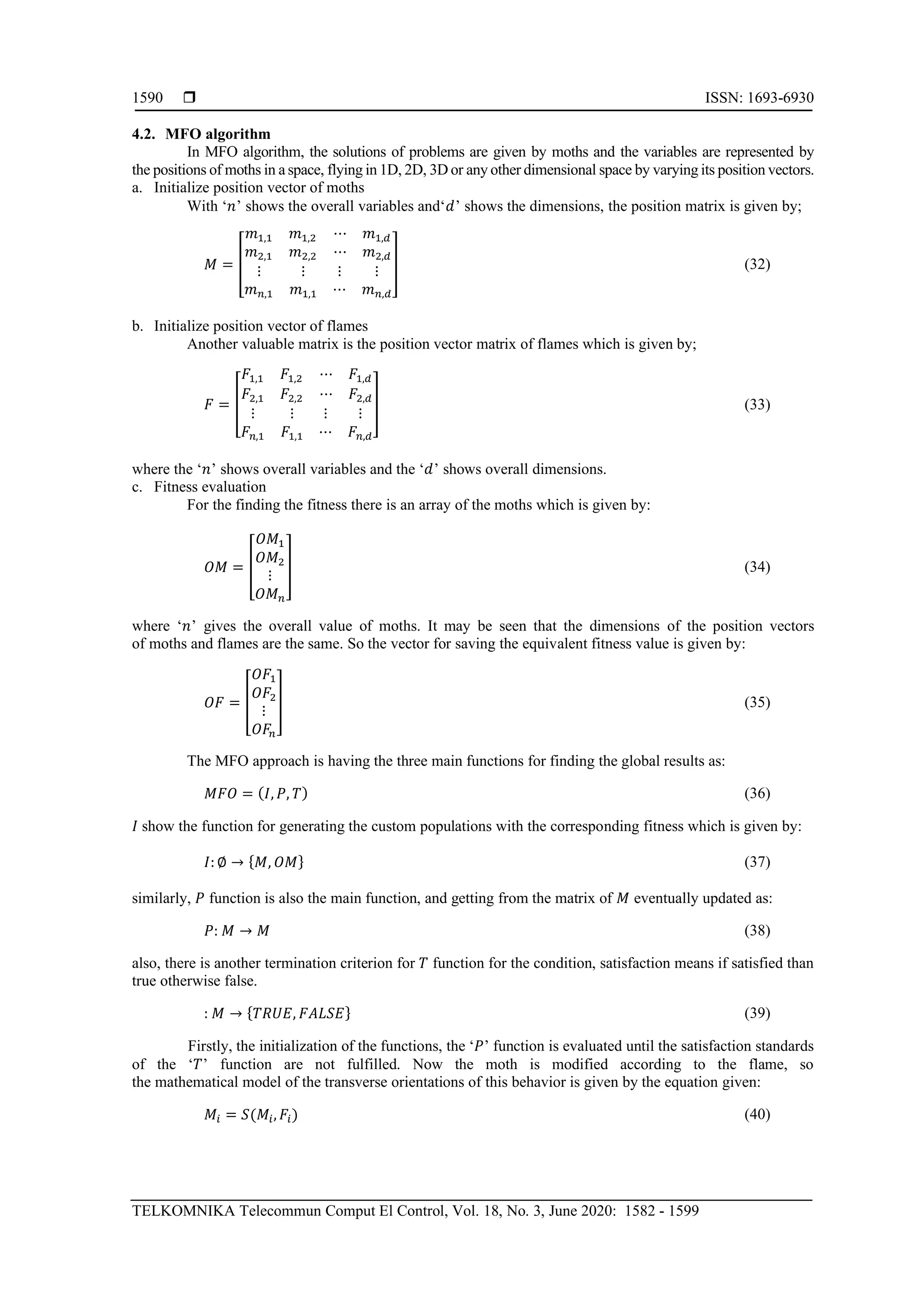  ISSN: 1693-6930
TELKOMNIKA Telecommun Comput El Control, Vol. 18, No. 3, June 2020: 1582 - 1599
1590
4.2. MFO algorithm
In MFO algorithm, the solutions of problems are given by moths and the variables are represented by
the positions of moths in a space, flying in 1D, 2D, 3D or any other dimensional space by varying its position vectors.
a. Initialize position vector of moths
With ‘𝑛’ shows the overall variables and‘𝑑’ shows the dimensions, the position matrix is given by;
𝑀 = [
𝑚1,1 𝑚1,2
𝑚2,1 𝑚2,2
⋯ 𝑚1,𝑑
⋯ 𝑚2,𝑑
⋮ ⋮
𝑚 𝑛,1 𝑚1,1
⋮ ⋮
⋯ 𝑚 𝑛,𝑑
] (32)
b. Initialize position vector of flames
Another valuable matrix is the position vector matrix of flames which is given by;
𝐹 = [
𝐹1,1 𝐹1,2
𝐹2,1 𝐹2,2
⋯ 𝐹1,𝑑
⋯ 𝐹2,𝑑
⋮ ⋮
𝐹𝑛,1 𝐹1,1
⋮ ⋮
⋯ 𝐹𝑛,𝑑
] (33)
where the ‘𝑛’ shows overall variables and the ‘𝑑’ shows overall dimensions.
c. Fitness evaluation
For the finding the fitness there is an array of the moths which is given by:
𝑂𝑀 = [
𝑂𝑀1
𝑂𝑀2
⋮
𝑂𝑀 𝑛
] (34)
where ‘𝑛’ gives the overall value of moths. It may be seen that the dimensions of the position vectors
of moths and flames are the same. So the vector for saving the equivalent fitness value is given by:
𝑂𝐹 = [
𝑂𝐹1
𝑂𝐹2
⋮
𝑂𝐹𝑛
] (35)
The MFO approach is having the three main functions for finding the global results as:
𝑀𝐹𝑂 = ( 𝐼, 𝑃, 𝑇) (36)
𝐼 show the function for generating the custom populations with the corresponding fitness which is given by:
𝐼: ∅ → { 𝑀, 𝑂𝑀} (37)
similarly, 𝑃 function is also the main function, and getting from the matrix of 𝑀 eventually updated as:
𝑃: 𝑀 → 𝑀 (38)
also, there is another termination criterion for 𝑇 function for the condition, satisfaction means if satisfied than
true otherwise false.
: 𝑀 → { 𝑇𝑅𝑈𝐸, 𝐹𝐴𝐿𝑆𝐸} (39)
Firstly, the initialization of the functions, the ‘𝑃’ function is evaluated until the satisfaction standards
of the ‘𝑇’ function are not fulfilled. Now the moth is modified according to the flame, so
the mathematical model of the transverse orientations of this behavior is given by the equation given:
𝑀𝑖 = 𝑆(𝑀𝑖, 𝐹𝑖) (40)
 