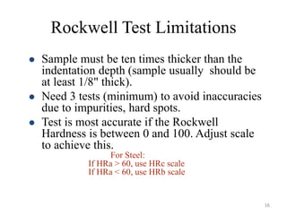 Rockwell Test Limitations
 Sample must be ten times thicker than the
indentation depth (sample usually should be
at least 1/8" thick).
 Need 3 tests (minimum) to avoid inaccuracies
due to impurities, hard spots.
 Test is most accurate if the Rockwell
Hardness is between 0 and 100. Adjust scale
to achieve this.
For Steel:
If HRa > 60, use HRc scale
If HRa < 60, use HRb scale
16
 