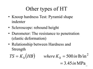 Other types of HT
• Knoop hardness Test: Pyramid shape
indenter
• Scleroscope: rebound height
• Durometer: The resistance to penetration
(elastic deformation)
• Relationship between Hardness and
Strength
 
MPa
45
.
3
lb/in
500 2
in
in
K
where
HB
K
TS h
h



21
 