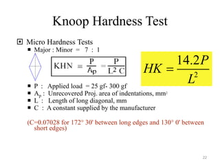 Knoop Hardness Test
 Micro Hardness Tests
 Major : Minor = 7 : 1
 P : Applied load = 25 gf- 300 gf
 Ap : Unrecovered Proj. area of indentations, mm2
 L : Length of long diagonal, mm
 C : A constant supplied by the manufacturer
(C=0.07028 for 172° 30' between long edges and 130° 0' between
short edges)
2
14.2P
HK
L

22
 