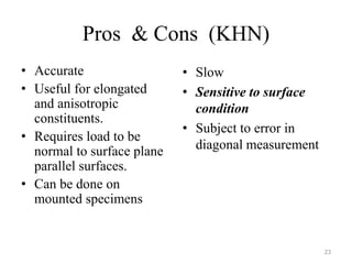 Pros & Cons (KHN)
• Accurate
• Useful for elongated
and anisotropic
constituents.
• Requires load to be
normal to surface plane
parallel surfaces.
• Can be done on
mounted specimens
• Slow
• Sensitive to surface
condition
• Subject to error in
diagonal measurement
23
 