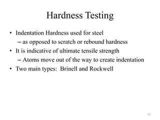 Hardness Testing
• Indentation Hardness used for steel
– as opposed to scratch or rebound hardness
• It is indicative of ultimate tensile strength
– Atoms move out of the way to create indentation
• Two main types: Brinell and Rockwell
27
 