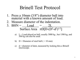 Brinell Test Protocol
1. Press a 10mm (3/8") diameter ball into
material with a known amount of load.
2. Measure diameter of the indentation.
3. BHN = Load = 2L
Surface Area D[D-(D2-d2)1/2]
a) L = Load placed on ball, usually 3000 kg , but 1500 kg, and
500 kg can also be used.
b) D = Diameter of steel ball ( = 10 mm)
c) d = diameter of dent, measured by looking thru a Brinell
microscope.
8
 
