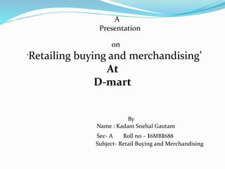 A
Presentation
on
‘Retailing buying and merchandising’
At
D-mart
By
Name : Kadam Snehal Gautam
Sec- A Roll no – 16MB1688
Subject- Retail Buying and Merchandising
 