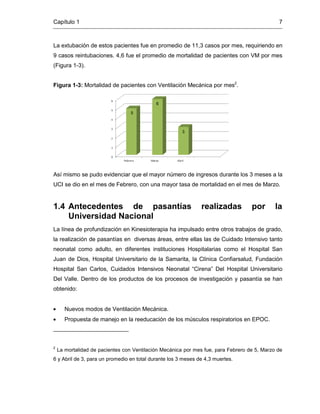 Capítulo 1 7
La extubación de estos pacientes fue en promedio de 11,3 casos por mes, requiriendo en
9 casos reintubaciones. 4,6 fue el promedio de mortalidad de pacientes con VM por mes
(Figura 1-3).
Figura 1-3: Mortalidad de pacientes con Ventilación Mecánica por mes2
.
Así mismo se pudo evidenciar que el mayor número de ingresos durante los 3 meses a la
UCI se dio en el mes de Febrero, con una mayor tasa de mortalidad en el mes de Marzo.
1.4 Antecedentes de pasantías realizadas por la
Universidad Nacional
La línea de profundización en Kinesioterapia ha impulsado entre otros trabajos de grado,
la realización de pasantías en diversas áreas, entre ellas las de Cuidado Intensivo tanto
neonatal como adulto, en diferentes instituciones Hospitalarias como el Hospital San
Juan de Dios, Hospital Universitario de la Samarita, la Clínica Confiarsalud, Fundación
Hospital San Carlos, Cuidados Intensivos Neonatal “Cirena” Del Hospital Universitario
Del Valle. Dentro de los productos de los procesos de investigación y pasantía se han
obtenido:
Nuevos modos de Ventilación Mecánica.
Propuesta de manejo en la reeducación de los músculos respiratorios en EPOC.
2
La mortalidad de pacientes con Ventilación Mecánica por mes fue, para Febrero de 5, Marzo de
6 y Abril de 3, para un promedio en total durante los 3 meses de 4,3 muertes.
5
6
3
 