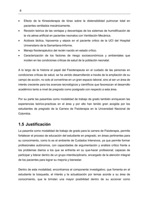 8
Efecto de la Kinesioterapia de tórax sobre la distensibilidad pulmonar total en
pacientes ventilados mecánicamente.
Revisión teórica de las ventajas y desventajas de los sistemas de humidificación de
la vía aérea artificial en pacientes neonatos con Ventilación Mecánica.
Acidosis láctica, hipoxemia y sépsis en el paciente critico de la UCI del Hospital
Universitario de la Samaritana-Informe.
Manejo fisioterapéutico del recién nacido en estado crítico.
Caracterización de los factores de riesgo socioeconómicos y ambientales que
inciden en las condiciones críticas de salud de la población neonatal.
A lo largo de la historia el papel del Fisioterapeuta en el cuidado de las personas en
condiciones críticas de salud, se ha venido desarrollando a través de la ampliación de su
campo de acción, no solo al convertirse en un gran espacio laboral, sino al ser un área de
interés creciente para los avances tecnológicos y científicos que favorezcan el desarrollo
académico tanto a nivel de pregrado como postgrado con respecto a esta área.
Por su parte las pasantías como modalidad de trabajo de grado también enriquecen las
experiencias teórico-practicas en el área y por ello han tenido gran acogida por los
estudiantes de pregrado de la Carrera de Fisioterapia en la Universidad Nacional de
Colombia.
1.5 Justificación
La pasantía como modalidad de trabajo de grado para la carrera de Fisioterapia, permite
fortalecer el proceso de educación del estudiante en pregrado, en áreas pertinentes para
su conocimiento, como lo es el ambiente de Cuidados Intensivos, ya que permite formar
profesionales autónomos, con capacidades de argumentación y análisis crítico frente a
los problemas diarios a los que se enfrenta en su que-hacer profesional, capaces de
participar y liderar dentro de un grupo interdisciplinario, encargado de la atención integral
de los pacientes para lograr su mejoría y bienestar.
Dentro de esta modalidad, encontramos el componente investigativo, que fomenta en el
estudiante la búsqueda, el interés y la actualización por temas acorde a su área de
conocimiento, que le brindan una mayor posibilidad dentro de su accionar como
 