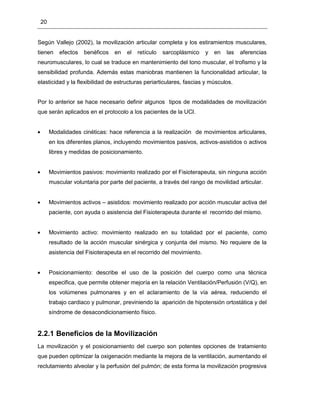 20
Según Vallejo (2002), la movilización articular completa y los estiramientos musculares,
tienen efectos benéficos en el retículo sarcoplásmico y en las aferencias
neuromusculares, lo cual se traduce en mantenimiento del tono muscular, el trofismo y la
sensibilidad profunda. Además estas maniobras mantienen la funcionalidad articular, la
elasticidad y la flexibilidad de estructuras periarticulares, fascias y músculos.
Por lo anterior se hace necesario definir algunos tipos de modalidades de movilización
que serán aplicados en el protocolo a los pacientes de la UCI.
Modalidades cinéticas: hace referencia a la realización de movimientos articulares,
en los diferentes planos, incluyendo movimientos pasivos, activos-asistidos o activos
libres y medidas de posicionamiento.
Movimientos pasivos: movimiento realizado por el Fisioterapeuta, sin ninguna acción
muscular voluntaria por parte del paciente, a través del rango de movilidad articular.
Movimientos activos – asistidos: movimiento realizado por acción muscular activa del
paciente, con ayuda o asistencia del Fisioterapeuta durante el recorrido del mismo.
Movimiento activo: movimiento realizado en su totalidad por el paciente, como
resultado de la acción muscular sinérgica y conjunta del mismo. No requiere de la
asistencia del Fisioterapeuta en el recorrido del movimiento.
Posicionamiento: describe el uso de la posición del cuerpo como una técnica
especifica, que permite obtener mejoría en la relación Ventilación/Perfusión (V/Q), en
los volúmenes pulmonares y en el aclaramiento de la vía aérea, reduciendo el
trabajo cardiaco y pulmonar, previniendo la aparición de hipotensión ortostática y del
síndrome de desacondicionamiento físico.
2.2.1 Beneficios de la Movilización
La movilización y el posicionamiento del cuerpo son potentes opciones de tratamiento
que pueden optimizar la oxigenación mediante la mejora de la ventilación, aumentando el
reclutamiento alveolar y la perfusión del pulmón; de esta forma la movilización progresiva
 