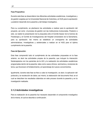 57
Fase Propositiva:
Durante esta fase se desarrollaron las diferentes actividades académicas, investigativas y
de gestión exigidas por la Universidad Nacional de Colombia y el HUS para la aprobación
y posterior desarrollo de la pasantía y del trabajo investigativo.
Para su cumplimiento, se plantearon las actividades a realizar para la aprobación del
proyecto, así como el proceso de gestión con las instituciones involucradas. Posterior a
esto, se realizó la presentación de la propuesta ante el Comité Asesor de la Carrera de
Fisioterapia y el Comité de Investigaciones del Hospital Universitario de la Samaritana,
para su aprobación. Así mismo se estableció un cronograma de actividades
administrativas, investigativas y asistenciales a realizar en el HUS para el óptimo
cumplimiento de la pasantía.
Fase de Ejecución:
Esta fase comprendió todo el cumplimiento de las actividades propuestas en la fase
anterior, es decir las actividades propias de la pasantía, que incluyen la interacción
fisioterapéutica con los pacientes de la UCI y la realización de actividades académicas
programadas dentro de la pasantía, tales como casos clínicos, seminarios y revisiones de
tema, que favorecen el fortalecimiento y el aprendizaje de nuevos conocimientos.
Igualmente, durante esta fase se llevo a cabo la investigación, es decir, la aplicación del
protocolo y la recolección de datos; así mismo, la elaboración del documento final, en el
cual se describen los resultados obtenidos en este proceso durante la pasantía y en la
investigación realizada.
3.1.2 Actividades investigativas
Para la realización de la pasantía fue necesario desarrollar el componente investigativo
de la misma, el cual se describe a continuación.
 