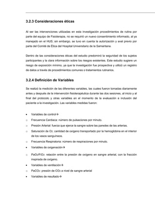 3.2.3 Consideraciones éticas
Al ser las intervenciones utilizadas en esta investigación procedimientos de rutina por
parte del equipo de Fisioterapia, no se requirió un nuevo consentimiento informado, al ya
manejado en el HUS; sin embargo, se tuvo en cuenta la autorización y aval previo por
parte del Comité de Ética del Hospital Universitario de la Samaritana.
Dentro de las consideraciones éticas del estudio predominó la seguridad de los sujetos
participantes y la clara información sobre los riesgos existentes. Este estudio sugiere un
riesgo de exposición mínimo, ya que la investigación fue prospectiva y utilizó un registro
de datos a través de procedimientos comunes o tratamientos rutinarios.
3.2.4 Definición de Variables
Se realizó la medición de las diferentes variables, las cuales fueron tomadas diariamente
antes y después de la intervención fisioterapéutica durante las dos sesiones, al inicio y al
final del protocolo y otras variables en el momento de la evaluación e inclusión del
paciente a la investigación. Las variables medidas fueron:
Variables de control
o Frecuencia Cardiaca: número de pulsaciones por minuto.
o Presión Arterial: fuerza que ejerce la sangre sobre las paredes de las arterias.
o Saturación de O2: cantidad de oxígeno transportado por la hemoglobina en el interior
de los vasos sanguíneos.
o Frecuencia Respiratoria: número de respiraciones por minuto.
Variables de oxigenación
o PaO2/FiO2: relación entre la presión de oxígeno en sangre arterial, con la fracción
inspirada de oxígeno.
Variables de ventilación
o PaCO2: presión de CO2 a nivel de sangre arterial
Variables de resultado
 