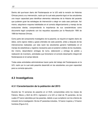 57
Dentro del que-hacer diario del Fisioterapeuta en la UCI está la revisión de Historias
Clínicas previo a su intervención, razón por la cual esta pasantía logró en las estudiantes
una mayor capacidad para identificar elementos relevantes de la Historia del paciente
que pudieran guiar las estrategias de intervención a elegir en cada caso particular. Así
mismo, adquirieron mayores habilidades en el correcto diligenciamiento y manejo de las
evoluciones diarias, comprendiendo la importancia de sus características como
documento legal cumpliendo con los requisitos expuestos por la Resolución 1995 de
1999 de Historias Clínicas.
Como parte del componente investigativo de la pasantía, se requirió el registro diario de
datos, como signos vitales y gases arteriales de cada paciente, antes y después de las
intervenciones realizadas; por esta razón las estudiantes ganaron habilidades en el
manejo de estadísticas y registros necesarios para el posterior análisis de los resultados.
Así mismo, desarrollaron entregas de turno, elaboración y entrega de pedido y
realización de inventario, actividades que fomentaron el correcto desempeño integral del
fisioterapeuta en el campo laboral.
Todas estas actividades administrativas hacen parte del trabajo del Fisioterapeuta en la
UCI, razón por la cual está pasantía desarrolló en las estudiantes una gran capacidad
para su correcta ejecución.
4.3 Investigativos
4.3.1 Caracterización de la población del 2013
Durante las 10 semanas de pasantía en el HUS, comprendidas entre los meses de
Febrero, Marzo y Abril de 2013, ingresaron a la UCI un total de 79 pacientes, de los
cuales 27 fueron atendidos por las pasantes, debido a que cumplieron con los criterios de
inclusión de la investigación. De los 27 pacientes incluidos, 14 fueron mujeres y 13 fueron
hombres (Figura 4.2).
 
