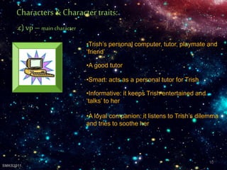 •Trish’s personal computer, tutor, playmate and
‘friend’
•A good tutor
•Smart: acts as a personal tutor for Trish
•Informative: it keeps Trish entertained and
‘talks’ to her
•A loyal companion: it listens to Trish’s dilemma
and tries to soothe her
Characters& Character traits:
c) vp – main character
10
SMKS2011
 