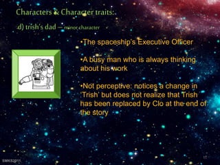 •The spaceship’s Executive Officer
•A busy man who is always thinking
about his work
•Not perceptive: notices a change in
‘Trish’ but does not realize that Trish
has been replaced by Clo at the end of
the story
Characters& Character traits:
d) trish’s dad – minorcharacter
11
SMKS2011
 