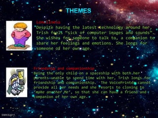 Friendship and companionship
Being the only child on a spaceship with both her
parents unable to spend time with her, Trish longs for
friendship and companionship. The VoicePrinter cannot
provide all her needs and she resorts to cloning to
‘make another Me’, so that she can have a friend and
companion of her own age.
Loneliness
Despite having the latest technology around her,
Trish feels “sick of computer images and sounds”.
She wishes for someone to talk to, a companion to
share her feelings and emotions. She longs for
someone of her own age.
13
SMKS2011
 