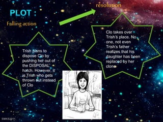 Fallingaction
Trish plans to
dispose Clo by
pushing her out of
the DISPOSAL’
hatch. However, it
is Trish who gets
thrown out instead
of Clo
resolution
Clo takes over
Trish’s place. No
one, not even
Trish’s father
realizes that his
daughter has been
replaced by her
clone
7
SMKS2011
 