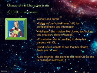 •Lonely and bored
•Relies on the VoicePrinter (VP) for
companionship and information
•Intelligent: she masters the cloning technology
and created a clone of herself.
•Possessive: she is unwilling to share her
parents with Clo
•Blind: she is unable to see that her clone’s
faults are her own
•Cold-hearted: she plans to get rid of Clo as she
is no longer interested
Characters& Character traits:
a) TRISH– main character
8
SMKS2011
 