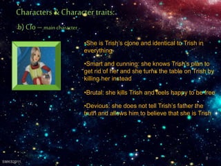 •She is Trish’s clone and identical to Trish in
everything
•Smart and cunning: she knows Trish’s plan to
get rid of her and she turns the table on Trish by
killing her instead
•Brutal: she kills Trish and feels happy to be free
•Devious: she does not tell Trish’s father the
truth and allows him to believe that she is Trish
Characters& Character traits:
b) Clo – main character
9
SMKS2011
 