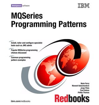 ibm.com/redbooks
MQSeries
Programming Patterns
Mark Perry
Manesh Balachandran
Jorge Plata
Paul Solano
Phillip Thomas
Install, tailor and configure specialist
tools such as JMS admin
Popular MQSeries programming
choices discussed
Common programming
pattern examples
Front cover
 