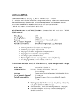 EXPERIENCE DETAILS:
Monster Worldwide Norway AS, Noida, India Nov 2016 – Till date
As a Principal Web Designer work with a design team to design good layout interfaces with
the latest technology and functions. analyze the requirement and implement the task
accordingly.Reviewing the work and ensuring on time and quality delivery.
Creating high fidelity and low fidelity wireframes
M/s Xchanging India Pvt. Ltd.( A CSC Company), Gurgaon, India Nov 2015 - 2016 ( Senior
UI/UX designer)
Main Clients : URA
Working Platform : HTML, CSS
Avenues : HTML Creation, Proposals Creation
No. of people in charge of: 3 Designers
Roles & Responsibilities : Sr. Software Engineer ( Sr. UI/UX Designer)
 Working with Team of Graphic and UI designers
 Gathering UI/Graphics requirements
 Helping Visualize the design from client perspective.
 Helping team maintain the brand guidelines
 Creating Graphics /UI / Animations
 Reviewing the work and ensuring on time and quality delivery.
 Creating high fidelity and low fidelity wireframes
Vaibhav Global Ltd. Jaipur, India (Dec 2014 – Nov 2015)( Deputy Manager Graphic Design)
Main Clients : Liquidation Channel, US.
Working Platform :InDesign, Ilustrator, Photoshop, Flash and
DreamWeaver
Avenues : Responsible for overall web and print based projects.
No. of people in charge of: 6 Designers
Roles & Responsibilities : Deputy Manager, Ecommerce, UI/UX & Graphic
Design
 Working as part of the Team to help plan, design and develop
web, print collaterals and campaigns.
 Demonstrate out of the box thinking for design campaigns.
 Conceptualizing and visualizing banners, campaigns for
product promotion
 