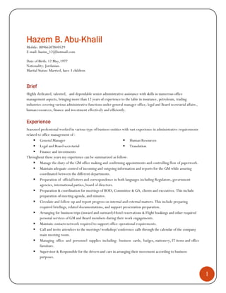 1
Hazem B. Abu-Khalil
Mobile: 00966507840529
E-mail: hazim_12@hotmail.com
Date of Birth: 12 May,1977
Nationality: Jordanian.
Marital Status: Married, have 3 children
Brief
Highly dedicated, talented, and dependable senior administrative assistance with skills in numerous office
management aspects, bringing more than 12 years of experience to the table in insurance, petroleum, trading
industries covering various administrative functions under general manager office, legal and Board secretarial affairs ,
human resources, finance and investment effectively and efficiently.
Experience
Seasoned professional worked in various type of business entities with vast experience in administrative requirements
related to office management of :
 General Manager
 Legal and Board secretarial
 Finance and investments
 Human Resources
 Translation
Throughout these years my experience can be summarized as follow:
 Manage the diary of the GM office making and confirming appointments and controlling flow of paperwork.
 Maintain adequate control of incoming and outgoing information and reports for the GM while assuring
coordinated between the different departments.
 Preparation of official letters and correspondence in both languages including Regulators, government
agencies, international parties, board of directors.
 Preparation & coordination for meetings of BOD, Committee & GA, clients and executives. This include
preparation of meeting agenda, and minutes.
 Circulate and follow-up and report progress on internal and external matters. This include preparing
required briefings, related documentations, and support presentation preparation.
 Arranging for business trips (inward and outward) Hotel reservations & Flight bookings and other required
personal services of GM and Board members during their work engagements.
 Maintain contacts network required to support office operational requirements.
 Call and invite attendees to the meetings/workshop/conference calls through the calendar of the company
main meeting room.
 Managing office and personnel supplies including: business cards, badges, stationery, IT items and office
furniture.
 Supervisor & Responsible for the drivers and cars in arranging their movement according to business
purposes.
 
