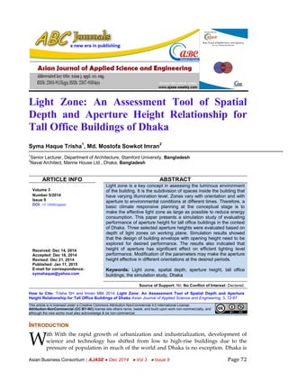 Asian Journal of Applied Science and Engineering ISSN 2305-915X(p); 2307-9584(e)
Asian Business Consortium | AJASE ● Dec 2014 ● Vol 3 ● Issue 9 Page 72
Light Zone: An Assessment Tool of Spatial
Depth and Aperture Height Relationship for
Tall Office Buildings of Dhaka
Syma Haque Trisha
1
, Md. Mostofa Sowkot Imran
2
1
Senior Lecturer, Department of Architecture, Stamford University, Bangladesh
2
Naval Architect, Marine House Ltd., Dhaka, Bangladesh
ARTICLE INFO ABSTRACT
Volume 3
Number 5/2014
Issue 9
DOI: 10.15590/ajase/
Received: Dec 14, 2014
Accepted: Dec 18, 2014
Revised: Dec 21, 2014
Published: Jan 11, 2015
E-mail for correspondence:
symahaque@yahoo.com
Light zone is a key concept in assessing the luminous environment
of the building. It is the subdivision of spaces inside the building that
have varying illumination level. Zones vary with orientation and with
aperture to environmental conditions at different times. Therefore, a
basic climate responsive planning at the conceptual stage is to
make the effective light zone as large as possible to reduce energy
consumption. This paper presents a simulation study of evaluating
performance of aperture height for tall office buildings in the context
of Dhaka. Three selected aperture heights were evaluated based on
depth of light zones on working plane. Simulation results showed
that the design of building envelope with opening height need to be
explored for desired performance. The results also indicated that
height of aperture has significant effect on efficient lighting level
performance. Modification of the parameters may make the aperture
height effective in different orientations at the desired periods.
Keywords: Light zone, spatial depth, aperture height, tall office
buildings, the simulation study, Dhaka
Source of Support: Nil, No Conflict of Interest: Declared.
How to Cite: Trisha SH and Imran MM. 2014. Light Zone: An Assessment Tool of Spatial Depth and Aperture
Height Relationship for Tall Office Buildings of Dhaka Asian Journal of Applied Science and Engineering, 3, 72-87.
This article is is licensed under a Creative Commons Attribution-NonCommercial 4.0 International License.
Attribution-NonCommercial (CC BY-NC) license lets others remix, tweak, and build upon work non-commercially, and
although the new works must also acknowledge & be non-commercial.
INTRODUCTION
ith With the rapid growth of urbanization and industrialization, development of
science and technology has shifted from low to high-rise buildings due to the
pressure of population in much of the world and Dhaka is no exception. Dhaka is
W
 