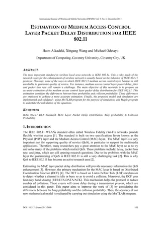International Journal of Wireless & Mobile Networks (IJWMN) Vol. 5, No. 6, December 2013
DOI : 10.5121/ijwmn.2013.5608 101
ESTIMATION OF MEDIUM ACCESS CONTROL
LAYER PACKET DELAY DISTRIBUTION FOR IEEE
802.11
Hatm Alkadeki, Xingang Wang and Michael Odetayo
Department of Computing, Coventry University, Coventry City, UK
ABSTRACT
The most important standard in wireless local area networks is IEEE 802.11. This is why much of the
research work for the enhancement of wireless network is usually based on the behavior of IEEE 802.11
protocol. However, some of the ways in which IEEE 802.11 medium access control layer behaves is still
unreliable to guarantee quality of service. For instance, medium access control layer packet delay, jitter
and packet loss rate still remain a challenge. The main objective of this research is to propose an
accurate estimation of the medium access control layer packet delay distribution for IEEE 802.11. This
estimation considers the differences between busy probability and collision probability. These differences
are employed to achieve a more accurate estimation. Finally, the proposed model and simulation are
implemented and validated - using MATLAB program for the purpose of simulation, and Maple program
to undertake the calculation of the equations.
KEYWORDS
IEEE 802.11 DCF Standard, MAC Layer Packet Delay Distribution, Busy probability & Collision
Probability
1. INTRODUCTION
The IEEE 802.11 WLANs standard often called Wireless Fidelity (Wi-Fi) networks provide
flexible wireless access [1]. The standard is built on two specifications layers known as the
Physical (PHY) layer and the Medium Access Control (MAC) layer. The MAC layer is a very
important part for supporting quality of service (QoS), in particular to support the multimedia
applications. Therefore, many researchers pay a great attention to the MAC layer so as to try
and solve many of the problems which restrict QoS. These problems include: delay, packet loss
rate, and jitter, which are still opening research questions. Due to the problems with the MAC
layer the guaranteeing of QoS in IEEE 802.11 is still a very challenging task [2]. This is why
QoS to IEEE 802.11 has become an active research area [2].
Estimating the MAC layer packet delay distribution will provide necessary information for QoS
enhancement [3]. However, the primary mechanism for the MAC layer is based on Distributed
Coordination Function (DCF) [4]. The DCF is based on Listen Before Talk (LBT) mechanism
to detect whether a channel is idle or busy so as to avoid a collision. Moreover, the DCF uses
four-way hand shaking (RTS/CTS-DATA/ACK). This mechanism helps the protocol to reduce
number of collisions. These events will cause delay during a transmission process, which are
considered in this paper. This paper aims to improve the work of [3] by considering the
differences between the busy probability and the collision probability. Then, the accuracy of our
new mathematical model is evaluated by carrying out simulation using the MATLAB program.
 