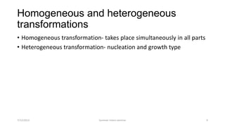 Homogeneous and heterogeneous
transformations
• Homogeneous transformation- takes place simultaneously in all parts
• Heterogeneous transformation- nucleation and growth type
7/12/2013 Summer intern seminar 9
 